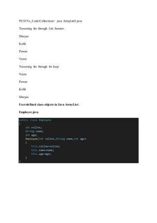 PS D:Vs_CodeCollections> java ArrayList5.java
Traversing list through List Iterator:
Shreyas
Kohli
Pawan
Veeru
Traversing list through for loop:
Veeru
Pawan
Kohli
Shreyas
User-defined class objects in Java ArrayList:
Employee.java
public class Employee
{
int rollno;
String name;
int age;
Employee(int rollno,String name,int age)
{
this.rollno=rollno;
this.name=name;
this.age=age;
}
}
 