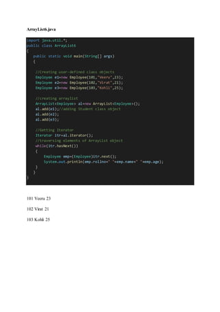 ArrayList6.java
import java.util.*;
public class ArrayList6
{
public static void main(String[] args)
{
//Creating user-defined class objects
Employee e1=new Employee(101,"Veeru",23);
Employee e2=new Employee(102,"Virat",21);
Employee e3=new Employee(103,"Kohli",25);
//creating arraylist
ArrayList<Employee> al=new ArrayList<Employee>();
al.add(e1);//adding Student class object
al.add(e2);
al.add(e3);
//Getting Iterator
Iterator itr=al.iterator();
//traversing elements of ArrayList object
while(itr.hasNext())
{
Employee emp=(Employee)itr.next();
System.out.println(emp.rollno+" "+emp.name+" "+emp.age);
}
}
}
101 Veeru 23
102 Virat 21
103 Kohli 25
 