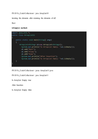 PS D:Vs_CodeCollections> java ArrayList10
iterating the elements after retaining the elements of al2
Ravi
isEmpty() method:
import java.util.*;
public class ArrayList11
{
public static void main(String[] args)
{
ArrayList<String> al=new ArrayList<String>();
System.out.println("Is ArrayList Empty: "+al.isEmpty());
al.add("Ravi");
al.add("Vijay");
al.add("Ajay");
System.out.println("After Insertion");
System.out.println("Is ArrayList Empty: "+al.isEmpty());
}
}
PS D:Vs_CodeCollections> javac ArrayList11.java
PS D:Vs_CodeCollections> java ArrayList11
Is ArrayList Empty: true
After Insertion
Is ArrayList Empty: false
 