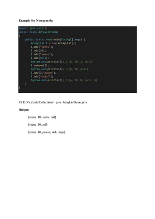 Example for Non-generic:
import java.util.*;
public class ArrayListDemo
{
public static void main(String[] args) {
ArrayList l = new ArrayList();
l.add("veeru");
l.add(10);
l.add("veeru");
l.add(null);
System.out.println(l); //[A, 10, A, null]
l.remove(2);
System.out.println(l); //[A, 10, null]
l.add(2,"pawan");
l.add("kajal");
System.out.println(l); //[A, 10, M, null, N]
}
}
PS D:Vs_CodeCollections> java ArrayListDemo.java
Output:
[veeru, 10, veeru, null]
[veeru, 10, null]
[veeru, 10, pawan, null, kajal]
 