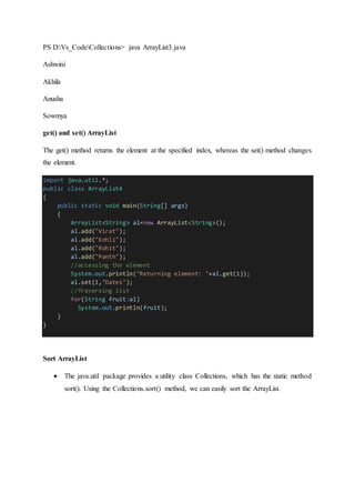PS D:Vs_CodeCollections> java ArrayList3.java
Ashwini
Akhila
Anusha
Sowmya
get() and set() ArrayList
The get() method returns the element at the specified index, whereas the set() method changes
the element.
import java.util.*;
public class ArrayList4
{
public static void main(String[] args)
{
ArrayList<String> al=new ArrayList<String>();
al.add("Virat");
al.add("Kohli");
al.add("Rohit");
al.add("Panth");
//accessing the element
System.out.println("Returning element: "+al.get(1));
al.set(1,"Dates");
//Traversing list
for(String fruit:al)
System.out.println(fruit);
}
}
Sort ArrayList
 The java.util package provides a utility class Collections, which has the static method
sort(). Using the Collections.sort() method, we can easily sort the ArrayList.
 
