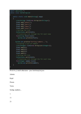 import java.util.*;
public class SortArrayList
{
public static void main(String[] args)
{
List<String> list1=new ArrayList<String>();
list1.add("Ashwin");
list1.add("Veeru");
list1.add("Pawan");
list1.add("Kajal");
//Sorting the list
Collections.sort(list1);
//Traversing list through the for-each loop
for(String fruit:list1)
System.out.println(fruit);
System.out.println("Sorting numbers...");
//Creating a list of numbers
List<Integer> list2=new ArrayList<Integer>();
list2.add(21);
list2.add(11);
list2.add(51);
list2.add(1);
//Sorting the list
Collections.sort(list2);
//Traversing list through the for-each loop
for(Integer number:list2)
System.out.println(number);
}
}
PS D:Vs_CodeCollections> java SortArrayList.java
Ashwin
Kajal
Pawan
Veeru
Sorting numbers...
1
11
21
 