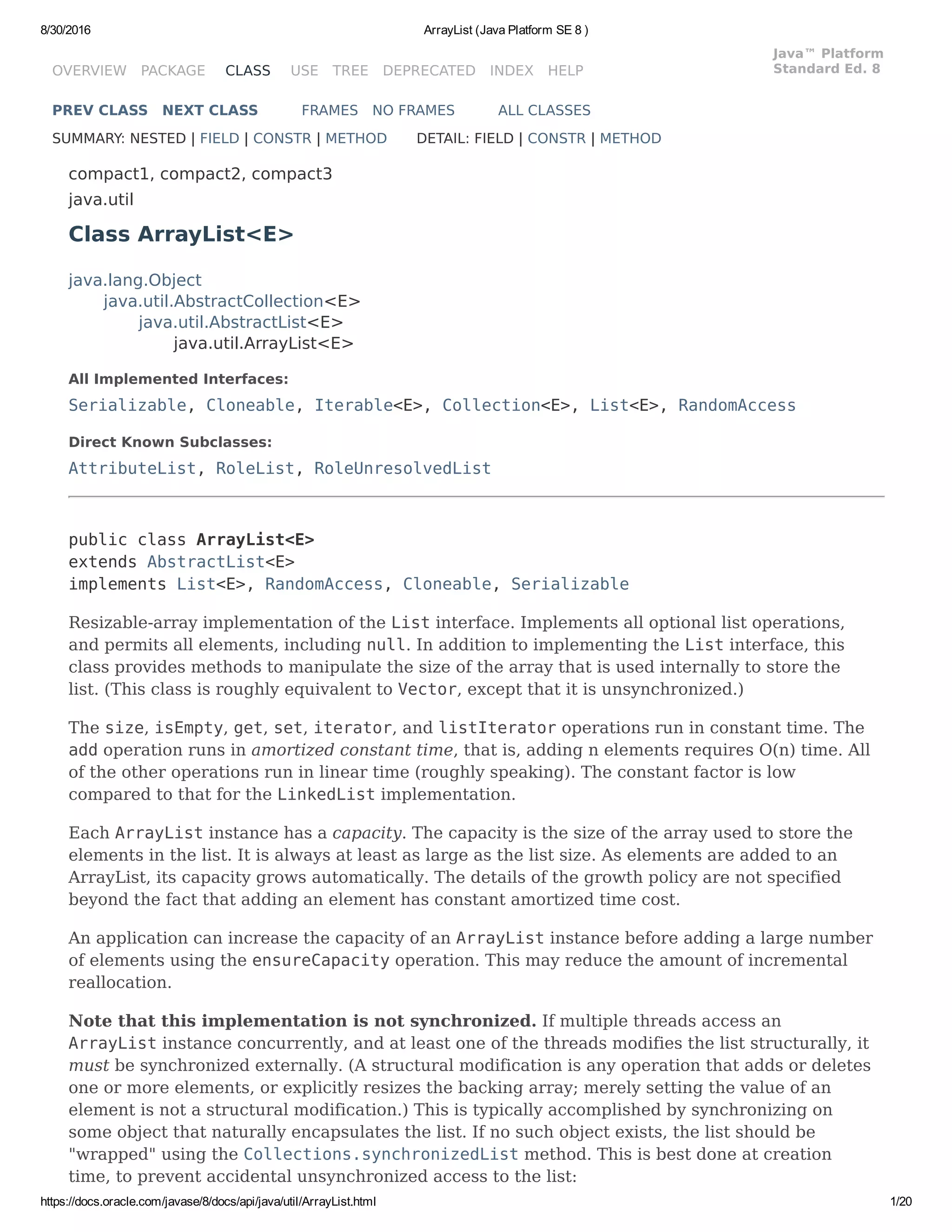 8/30/2016 ArrayList (Java Platform SE 8 )
https://docs.oracle.com/javase/8/docs/api/java/util/ArrayList.html 1/20
OVERVIEW PACKAGE CLASS USE TREE DEPRECATED INDEX HELP
Java™ Platform
Standard Ed. 8
PREV CLASS NEXT CLASS FRAMES NO FRAMES ALL CLASSES
SUMMARY: NESTED | FIELD | CONSTR | METHOD DETAIL: FIELD | CONSTR | METHOD
compact1, compact2, compact3
java.util
Class ArrayList<E>
java.lang.Object
java.util.AbstractCollection<E>
java.util.AbstractList<E>
java.util.ArrayList<E>
All Implemented Interfaces:
Serializable, Cloneable, Iterable<E>, Collection<E>, List<E>, RandomAccess
Direct Known Subclasses:
AttributeList, RoleList, RoleUnresolvedList
public class ArrayList<E>
extends AbstractList<E>
implements List<E>, RandomAccess, Cloneable, Serializable
Resizable-array implementation of the List interface. Implements all optional list operations,
and permits all elements, including null. In addition to implementing the List interface, this
class provides methods to manipulate the size of the array that is used internally to store the
list. (This class is roughly equivalent to Vector, except that it is unsynchronized.)
The size, isEmpty, get, set, iterator, and listIterator operations run in constant time. The
add operation runs in amortized constant time, that is, adding n elements requires O(n) time. All
of the other operations run in linear time (roughly speaking). The constant factor is low
compared to that for the LinkedList implementation.
Each ArrayList instance has a capacity. The capacity is the size of the array used to store the
elements in the list. It is always at least as large as the list size. As elements are added to an
ArrayList, its capacity grows automatically. The details of the growth policy are not specified
beyond the fact that adding an element has constant amortized time cost.
An application can increase the capacity of an ArrayList instance before adding a large number
of elements using the ensureCapacity operation. This may reduce the amount of incremental
reallocation.
Note that this implementation is not synchronized. If multiple threads access an
ArrayList instance concurrently, and at least one of the threads modifies the list structurally, it
must be synchronized externally. (A structural modification is any operation that adds or deletes
one or more elements, or explicitly resizes the backing array; merely setting the value of an
element is not a structural modification.) This is typically accomplished by synchronizing on
some object that naturally encapsulates the list. If no such object exists, the list should be
"wrapped" using the Collections.synchronizedList method. This is best done at creation
time, to prevent accidental unsynchronized access to the list:
 