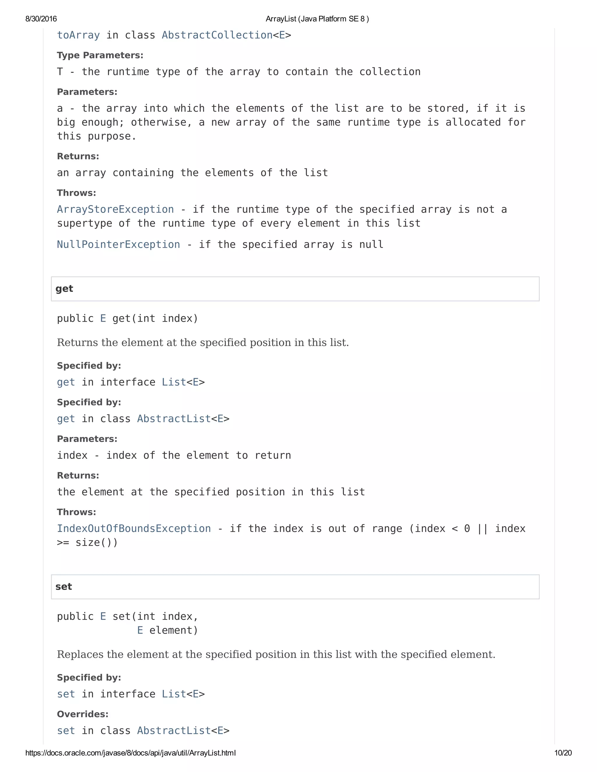 8/30/2016 ArrayList (Java Platform SE 8 )
https://docs.oracle.com/javase/8/docs/api/java/util/ArrayList.html 10/20
toArray in class AbstractCollection<E>
Type Parameters:
T - the runtime type of the array to contain the collection
Parameters:
a - the array into which the elements of the list are to be stored, if it is
big enough; otherwise, a new array of the same runtime type is allocated for
this purpose.
Returns:
an array containing the elements of the list
Throws:
ArrayStoreException - if the runtime type of the specified array is not a
supertype of the runtime type of every element in this list
NullPointerException - if the specified array is null
get
public E get(int index)
Returns the element at the specified position in this list.
Specified by:
get in interface List<E>
Specified by:
get in class AbstractList<E>
Parameters:
index - index of the element to return
Returns:
the element at the specified position in this list
Throws:
IndexOutOfBoundsException - if the index is out of range (index < 0 || index
>= size())
set
public E set(int index,
E element)
Replaces the element at the specified position in this list with the specified element.
Specified by:
set in interface List<E>
Overrides:
set in class AbstractList<E>
 