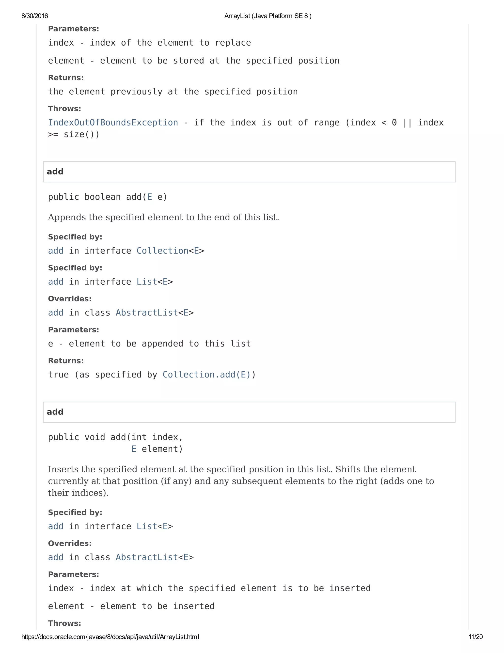 8/30/2016 ArrayList (Java Platform SE 8 )
https://docs.oracle.com/javase/8/docs/api/java/util/ArrayList.html 11/20
Parameters:
index - index of the element to replace
element - element to be stored at the specified position
Returns:
the element previously at the specified position
Throws:
IndexOutOfBoundsException - if the index is out of range (index < 0 || index
>= size())
add
public boolean add(E e)
Appends the specified element to the end of this list.
Specified by:
add in interface Collection<E>
Specified by:
add in interface List<E>
Overrides:
add in class AbstractList<E>
Parameters:
e - element to be appended to this list
Returns:
true (as specified by Collection.add(E))
add
public void add(int index,
E element)
Inserts the specified element at the specified position in this list. Shifts the element
currently at that position (if any) and any subsequent elements to the right (adds one to
their indices).
Specified by:
add in interface List<E>
Overrides:
add in class AbstractList<E>
Parameters:
index - index at which the specified element is to be inserted
element - element to be inserted
Throws:
 