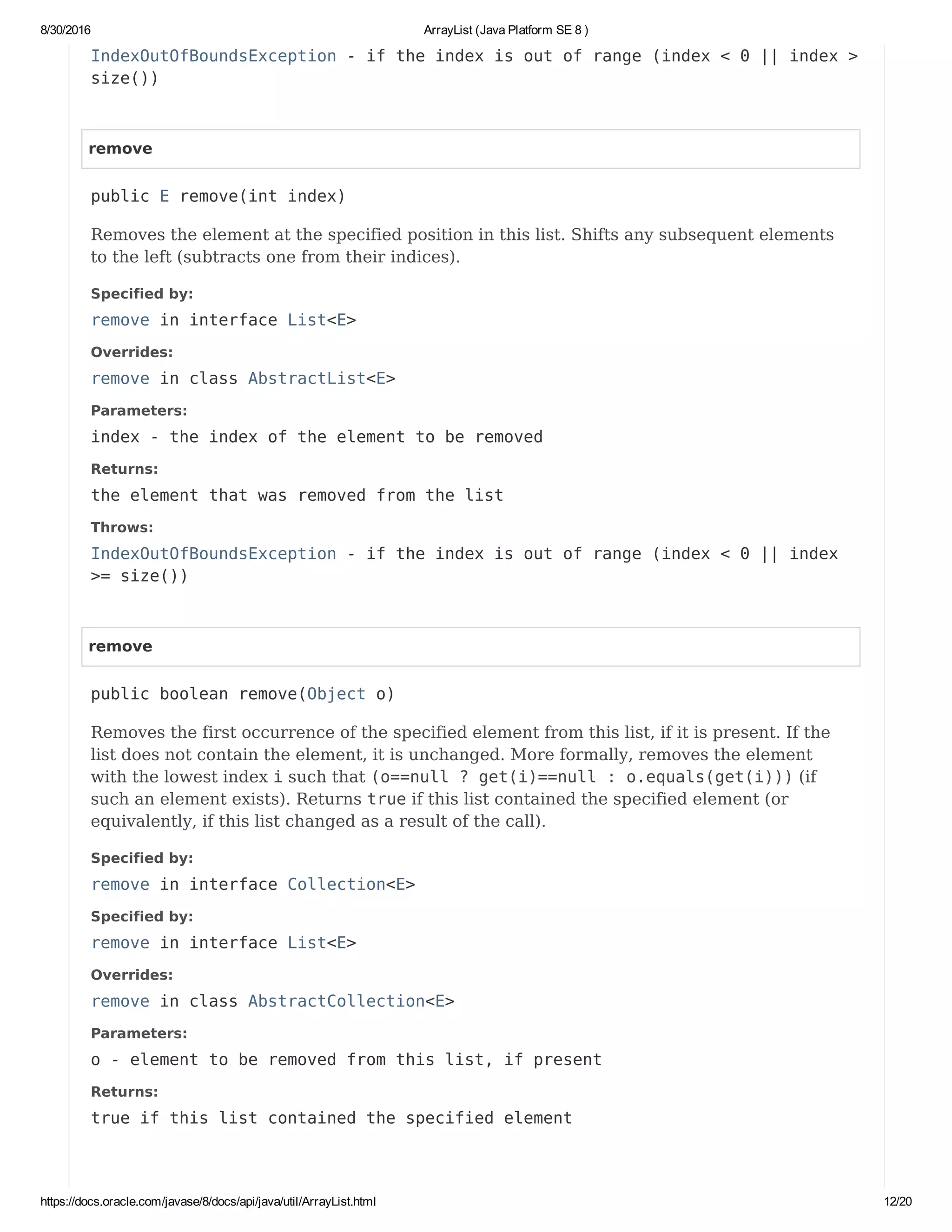 8/30/2016 ArrayList (Java Platform SE 8 )
https://docs.oracle.com/javase/8/docs/api/java/util/ArrayList.html 12/20
IndexOutOfBoundsException - if the index is out of range (index < 0 || index >
size())
remove
public E remove(int index)
Removes the element at the specified position in this list. Shifts any subsequent elements
to the left (subtracts one from their indices).
Specified by:
remove in interface List<E>
Overrides:
remove in class AbstractList<E>
Parameters:
index - the index of the element to be removed
Returns:
the element that was removed from the list
Throws:
IndexOutOfBoundsException - if the index is out of range (index < 0 || index
>= size())
remove
public boolean remove(Object o)
Removes the first occurrence of the specified element from this list, if it is present. If the
list does not contain the element, it is unchanged. More formally, removes the element
with the lowest index i such that (o==null ? get(i)==null : o.equals(get(i))) (if
such an element exists). Returns true if this list contained the specified element (or
equivalently, if this list changed as a result of the call).
Specified by:
remove in interface Collection<E>
Specified by:
remove in interface List<E>
Overrides:
remove in class AbstractCollection<E>
Parameters:
o - element to be removed from this list, if present
Returns:
true if this list contained the specified element
 