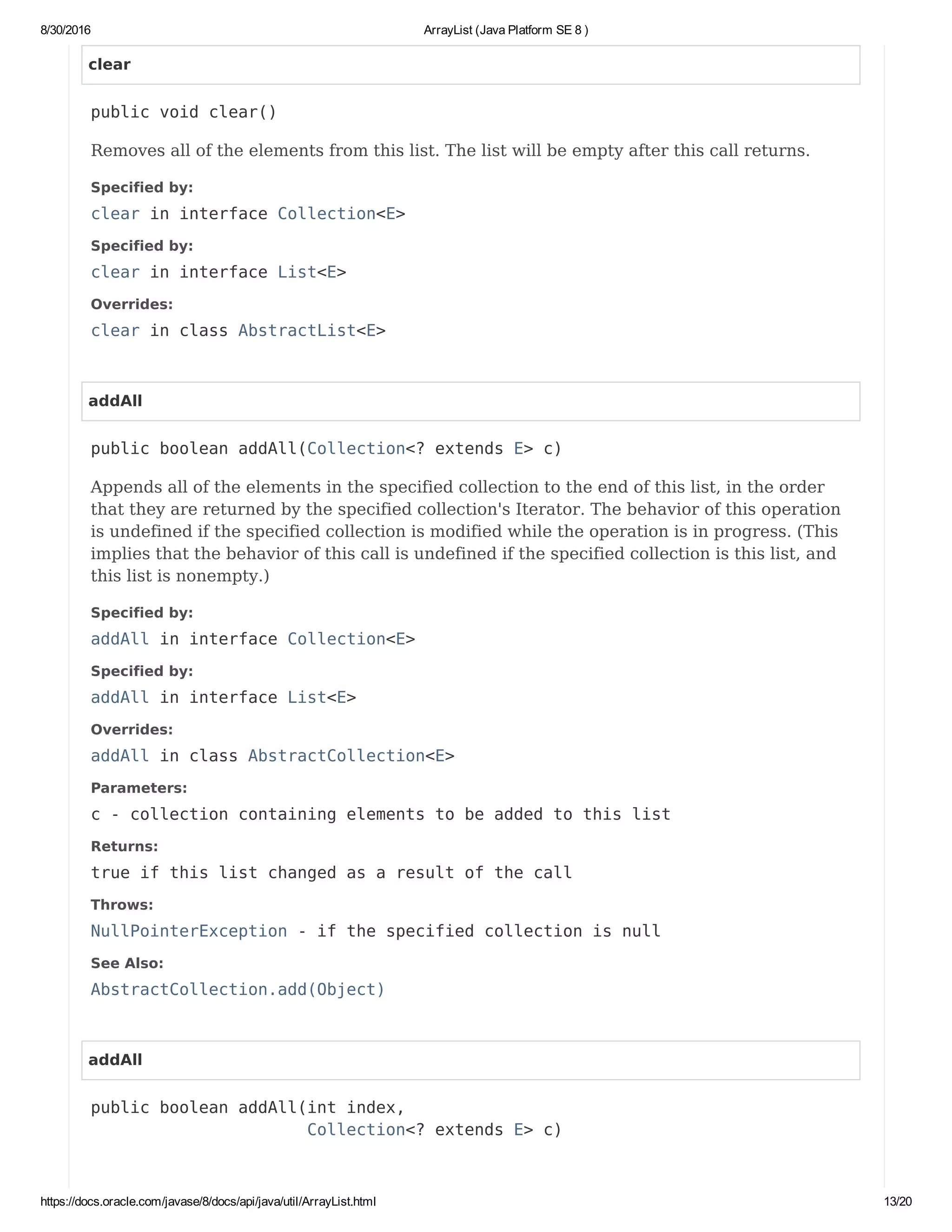 8/30/2016 ArrayList (Java Platform SE 8 )
https://docs.oracle.com/javase/8/docs/api/java/util/ArrayList.html 13/20
clear
public void clear()
Removes all of the elements from this list. The list will be empty after this call returns.
Specified by:
clear in interface Collection<E>
Specified by:
clear in interface List<E>
Overrides:
clear in class AbstractList<E>
addAll
public boolean addAll(Collection<? extends E> c)
Appends all of the elements in the specified collection to the end of this list, in the order
that they are returned by the specified collection's Iterator. The behavior of this operation
is undefined if the specified collection is modified while the operation is in progress. (This
implies that the behavior of this call is undefined if the specified collection is this list, and
this list is nonempty.)
Specified by:
addAll in interface Collection<E>
Specified by:
addAll in interface List<E>
Overrides:
addAll in class AbstractCollection<E>
Parameters:
c - collection containing elements to be added to this list
Returns:
true if this list changed as a result of the call
Throws:
NullPointerException - if the specified collection is null
See Also:
AbstractCollection.add(Object)
addAll
public boolean addAll(int index,
Collection<? extends E> c)
 