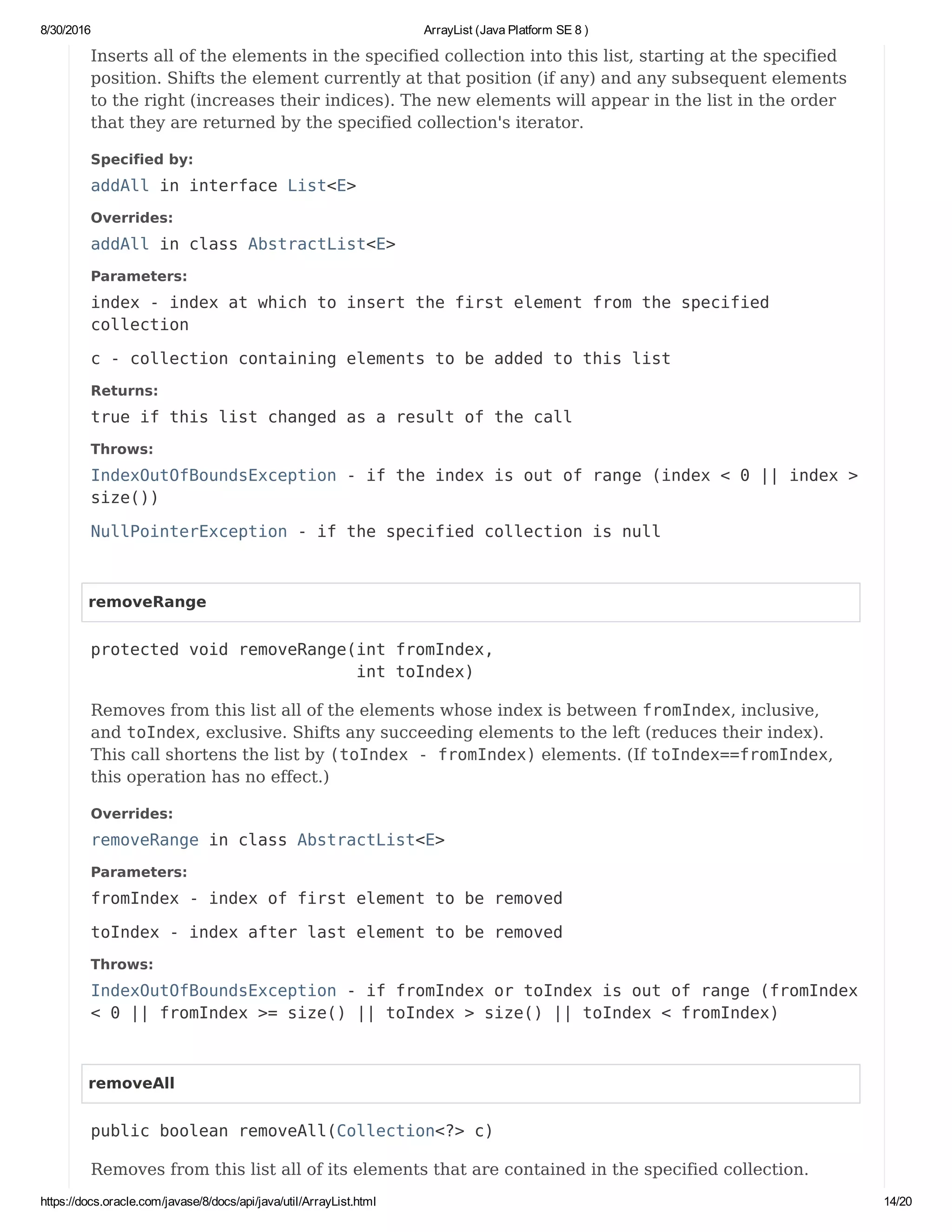 8/30/2016 ArrayList (Java Platform SE 8 )
https://docs.oracle.com/javase/8/docs/api/java/util/ArrayList.html 14/20
Inserts all of the elements in the specified collection into this list, starting at the specified
position. Shifts the element currently at that position (if any) and any subsequent elements
to the right (increases their indices). The new elements will appear in the list in the order
that they are returned by the specified collection's iterator.
Specified by:
addAll in interface List<E>
Overrides:
addAll in class AbstractList<E>
Parameters:
index - index at which to insert the first element from the specified
collection
c - collection containing elements to be added to this list
Returns:
true if this list changed as a result of the call
Throws:
IndexOutOfBoundsException - if the index is out of range (index < 0 || index >
size())
NullPointerException - if the specified collection is null
removeRange
protected void removeRange(int fromIndex,
int toIndex)
Removes from this list all of the elements whose index is between fromIndex, inclusive,
and toIndex, exclusive. Shifts any succeeding elements to the left (reduces their index).
This call shortens the list by (toIndex - fromIndex) elements. (If toIndex==fromIndex,
this operation has no effect.)
Overrides:
removeRange in class AbstractList<E>
Parameters:
fromIndex - index of first element to be removed
toIndex - index after last element to be removed
Throws:
IndexOutOfBoundsException - if fromIndex or toIndex is out of range (fromIndex
< 0 || fromIndex >= size() || toIndex > size() || toIndex < fromIndex)
removeAll
public boolean removeAll(Collection<?> c)
Removes from this list all of its elements that are contained in the specified collection.
 
