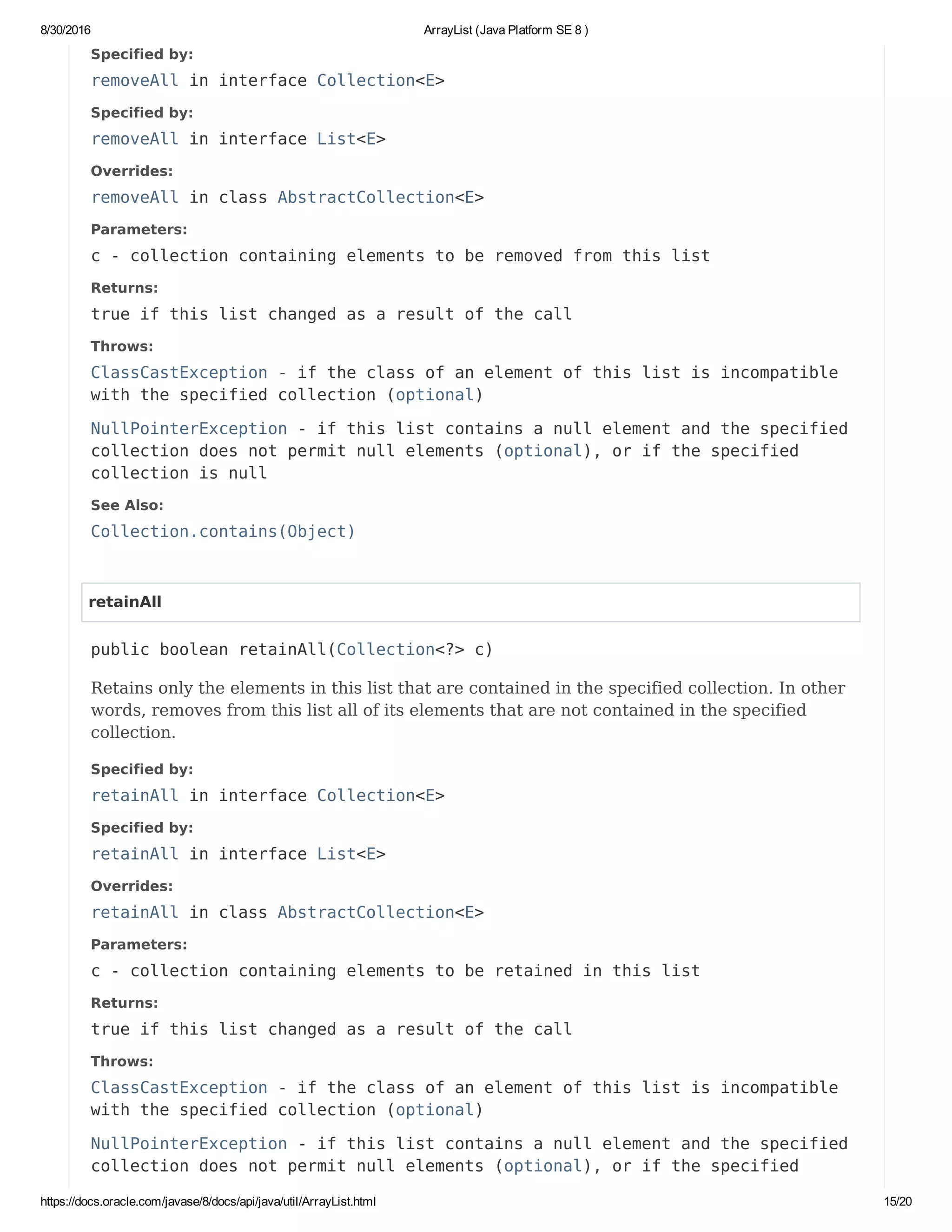 8/30/2016 ArrayList (Java Platform SE 8 )
https://docs.oracle.com/javase/8/docs/api/java/util/ArrayList.html 15/20
Specified by:
removeAll in interface Collection<E>
Specified by:
removeAll in interface List<E>
Overrides:
removeAll in class AbstractCollection<E>
Parameters:
c - collection containing elements to be removed from this list
Returns:
true if this list changed as a result of the call
Throws:
ClassCastException - if the class of an element of this list is incompatible
with the specified collection (optional)
NullPointerException - if this list contains a null element and the specified
collection does not permit null elements (optional), or if the specified
collection is null
See Also:
Collection.contains(Object)
retainAll
public boolean retainAll(Collection<?> c)
Retains only the elements in this list that are contained in the specified collection. In other
words, removes from this list all of its elements that are not contained in the specified
collection.
Specified by:
retainAll in interface Collection<E>
Specified by:
retainAll in interface List<E>
Overrides:
retainAll in class AbstractCollection<E>
Parameters:
c - collection containing elements to be retained in this list
Returns:
true if this list changed as a result of the call
Throws:
ClassCastException - if the class of an element of this list is incompatible
with the specified collection (optional)
NullPointerException - if this list contains a null element and the specified
collection does not permit null elements (optional), or if the specified
 