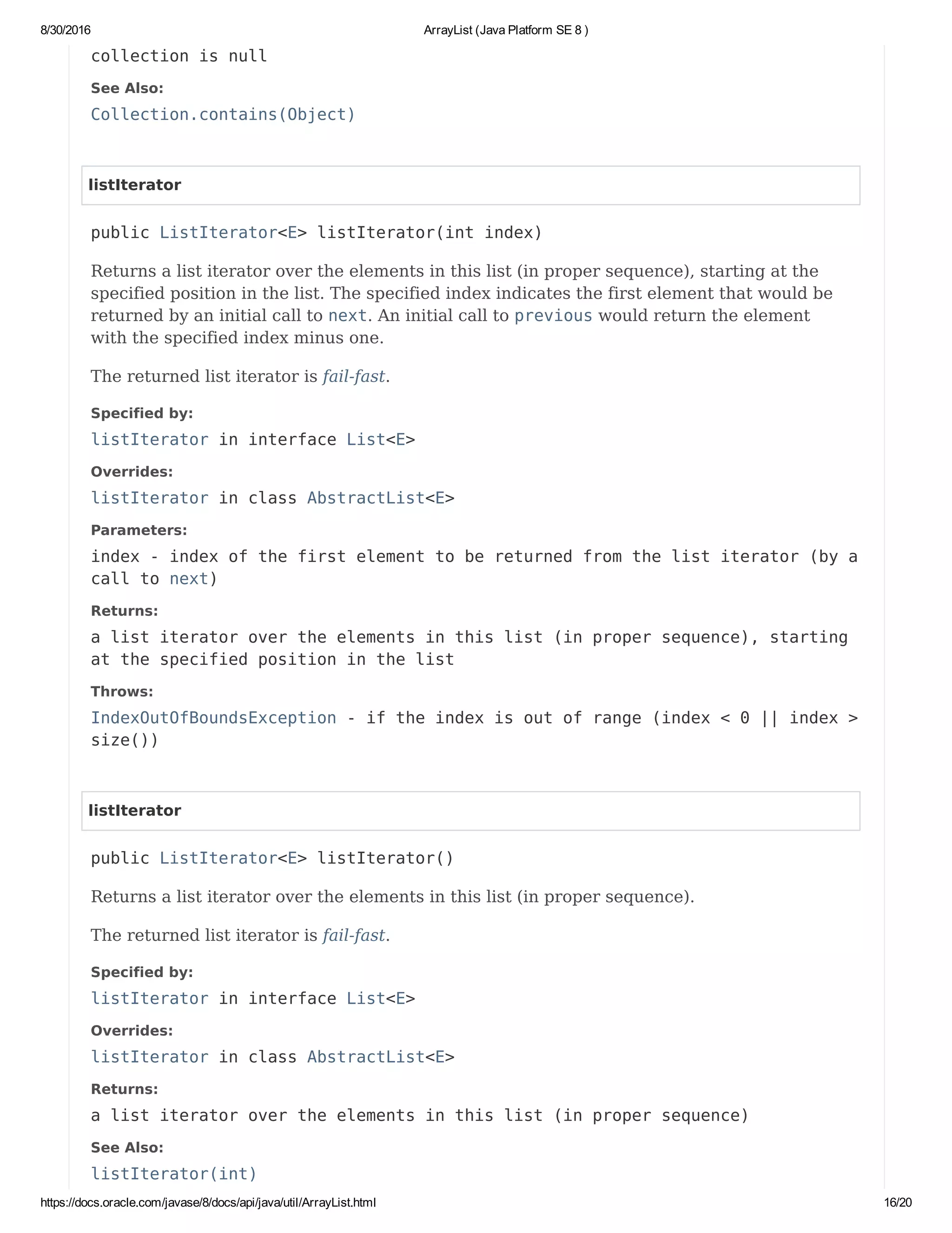 8/30/2016 ArrayList (Java Platform SE 8 )
https://docs.oracle.com/javase/8/docs/api/java/util/ArrayList.html 16/20
collection is null
See Also:
Collection.contains(Object)
listIterator
public ListIterator<E> listIterator(int index)
Returns a list iterator over the elements in this list (in proper sequence), starting at the
specified position in the list. The specified index indicates the first element that would be
returned by an initial call to next. An initial call to previous would return the element
with the specified index minus one.
The returned list iterator is fail-fast.
Specified by:
listIterator in interface List<E>
Overrides:
listIterator in class AbstractList<E>
Parameters:
index - index of the first element to be returned from the list iterator (by a
call to next)
Returns:
a list iterator over the elements in this list (in proper sequence), starting
at the specified position in the list
Throws:
IndexOutOfBoundsException - if the index is out of range (index < 0 || index >
size())
listIterator
public ListIterator<E> listIterator()
Returns a list iterator over the elements in this list (in proper sequence).
The returned list iterator is fail-fast.
Specified by:
listIterator in interface List<E>
Overrides:
listIterator in class AbstractList<E>
Returns:
a list iterator over the elements in this list (in proper sequence)
See Also:
listIterator(int)
 