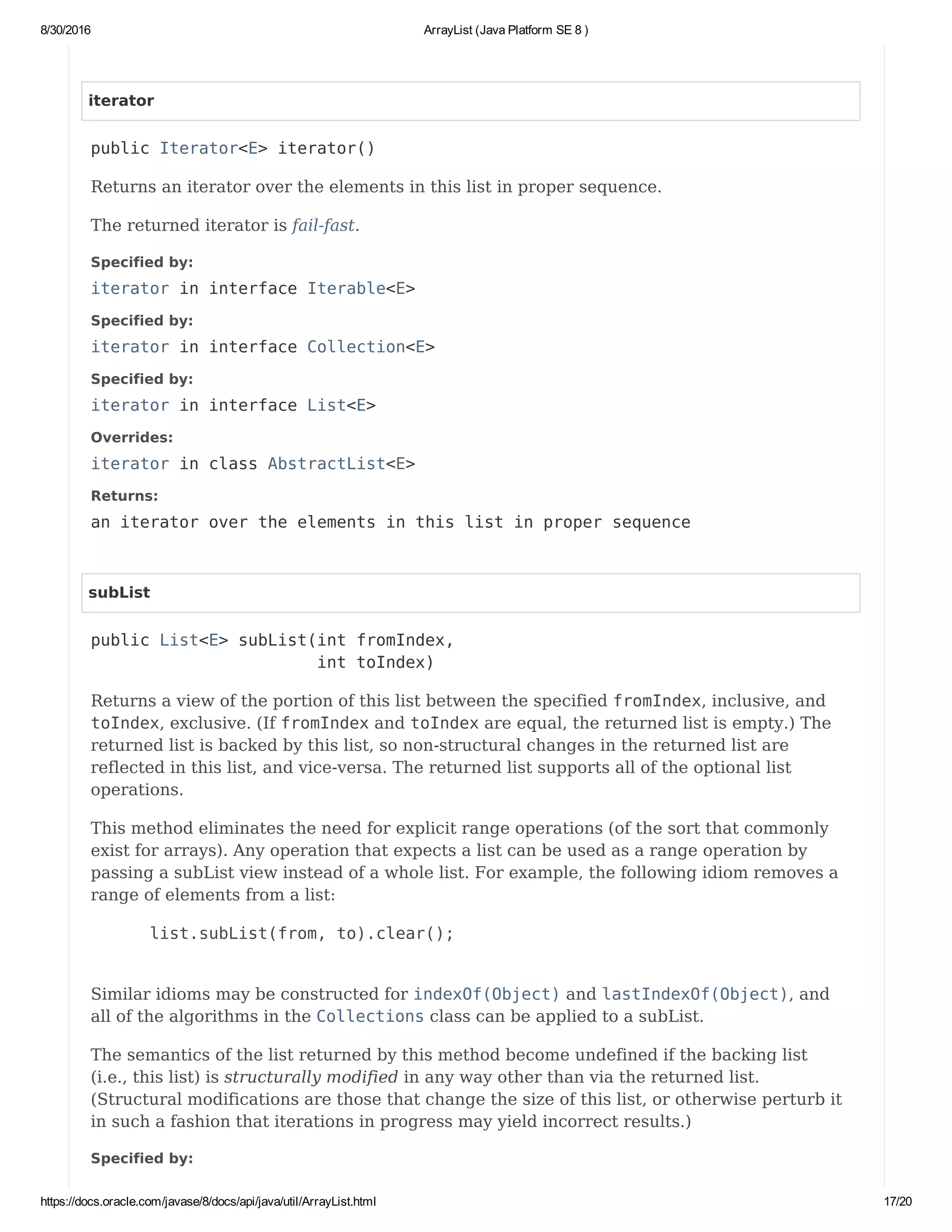 8/30/2016 ArrayList (Java Platform SE 8 )
https://docs.oracle.com/javase/8/docs/api/java/util/ArrayList.html 17/20
iterator
public Iterator<E> iterator()
Returns an iterator over the elements in this list in proper sequence.
The returned iterator is fail-fast.
Specified by:
iterator in interface Iterable<E>
Specified by:
iterator in interface Collection<E>
Specified by:
iterator in interface List<E>
Overrides:
iterator in class AbstractList<E>
Returns:
an iterator over the elements in this list in proper sequence
subList
public List<E> subList(int fromIndex,
int toIndex)
Returns a view of the portion of this list between the specified fromIndex, inclusive, and
toIndex, exclusive. (If fromIndex and toIndex are equal, the returned list is empty.) The
returned list is backed by this list, so non-structural changes in the returned list are
reflected in this list, and vice-versa. The returned list supports all of the optional list
operations.
This method eliminates the need for explicit range operations (of the sort that commonly
exist for arrays). Any operation that expects a list can be used as a range operation by
passing a subList view instead of a whole list. For example, the following idiom removes a
range of elements from a list:
list.subList(from, to).clear();
Similar idioms may be constructed for indexOf(Object) and lastIndexOf(Object), and
all of the algorithms in the Collections class can be applied to a subList.
The semantics of the list returned by this method become undefined if the backing list
(i.e., this list) is structurally modified in any way other than via the returned list.
(Structural modifications are those that change the size of this list, or otherwise perturb it
in such a fashion that iterations in progress may yield incorrect results.)
Specified by:
 