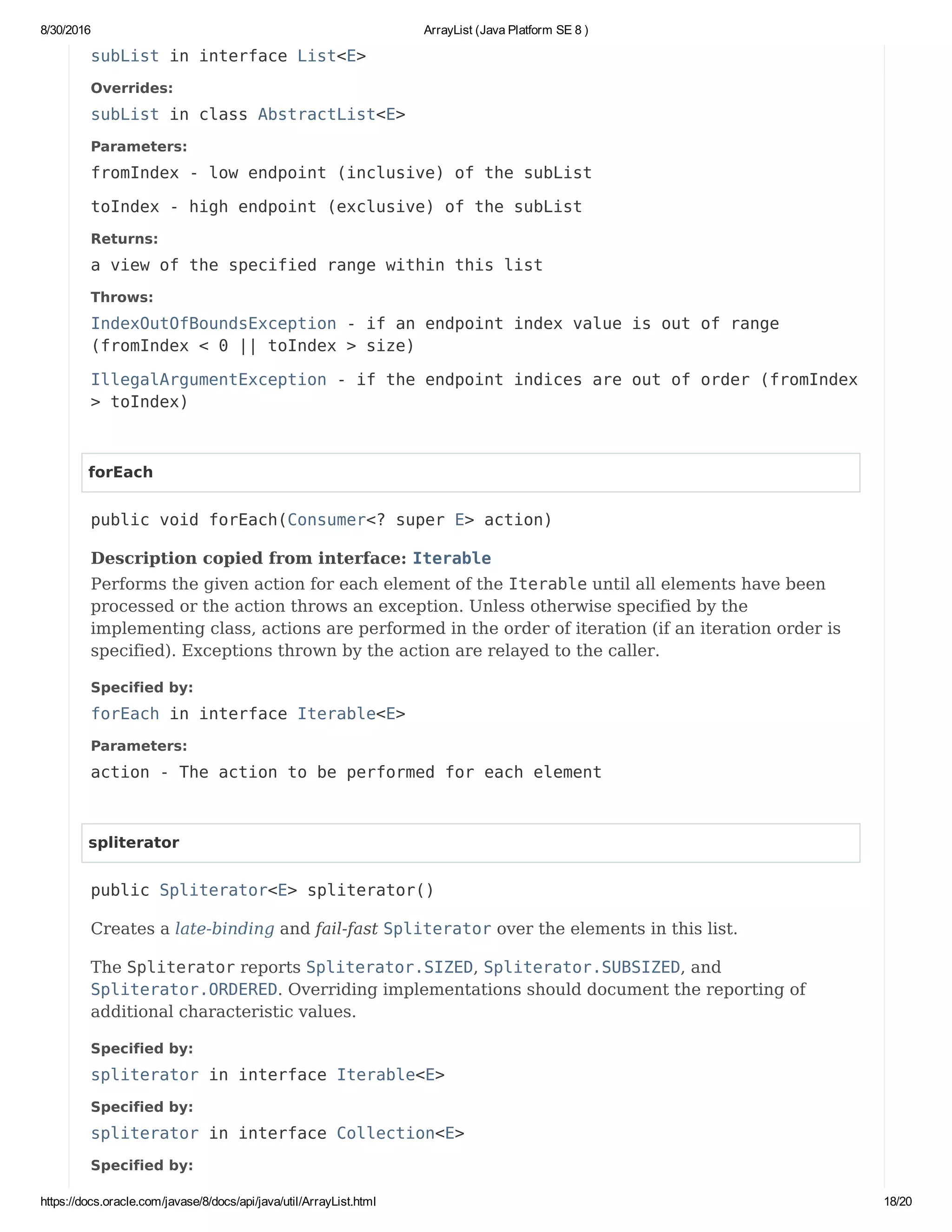 8/30/2016 ArrayList (Java Platform SE 8 )
https://docs.oracle.com/javase/8/docs/api/java/util/ArrayList.html 18/20
subList in interface List<E>
Overrides:
subList in class AbstractList<E>
Parameters:
fromIndex - low endpoint (inclusive) of the subList
toIndex - high endpoint (exclusive) of the subList
Returns:
a view of the specified range within this list
Throws:
IndexOutOfBoundsException - if an endpoint index value is out of range
(fromIndex < 0 || toIndex > size)
IllegalArgumentException - if the endpoint indices are out of order (fromIndex
> toIndex)
forEach
public void forEach(Consumer<? super E> action)
Description copied from interface: Iterable
Performs the given action for each element of the Iterable until all elements have been
processed or the action throws an exception. Unless otherwise specified by the
implementing class, actions are performed in the order of iteration (if an iteration order is
specified). Exceptions thrown by the action are relayed to the caller.
Specified by:
forEach in interface Iterable<E>
Parameters:
action - The action to be performed for each element
spliterator
public Spliterator<E> spliterator()
Creates a late-binding and fail-fast Spliterator over the elements in this list.
The Spliterator reports Spliterator.SIZED, Spliterator.SUBSIZED, and
Spliterator.ORDERED. Overriding implementations should document the reporting of
additional characteristic values.
Specified by:
spliterator in interface Iterable<E>
Specified by:
spliterator in interface Collection<E>
Specified by:
 
