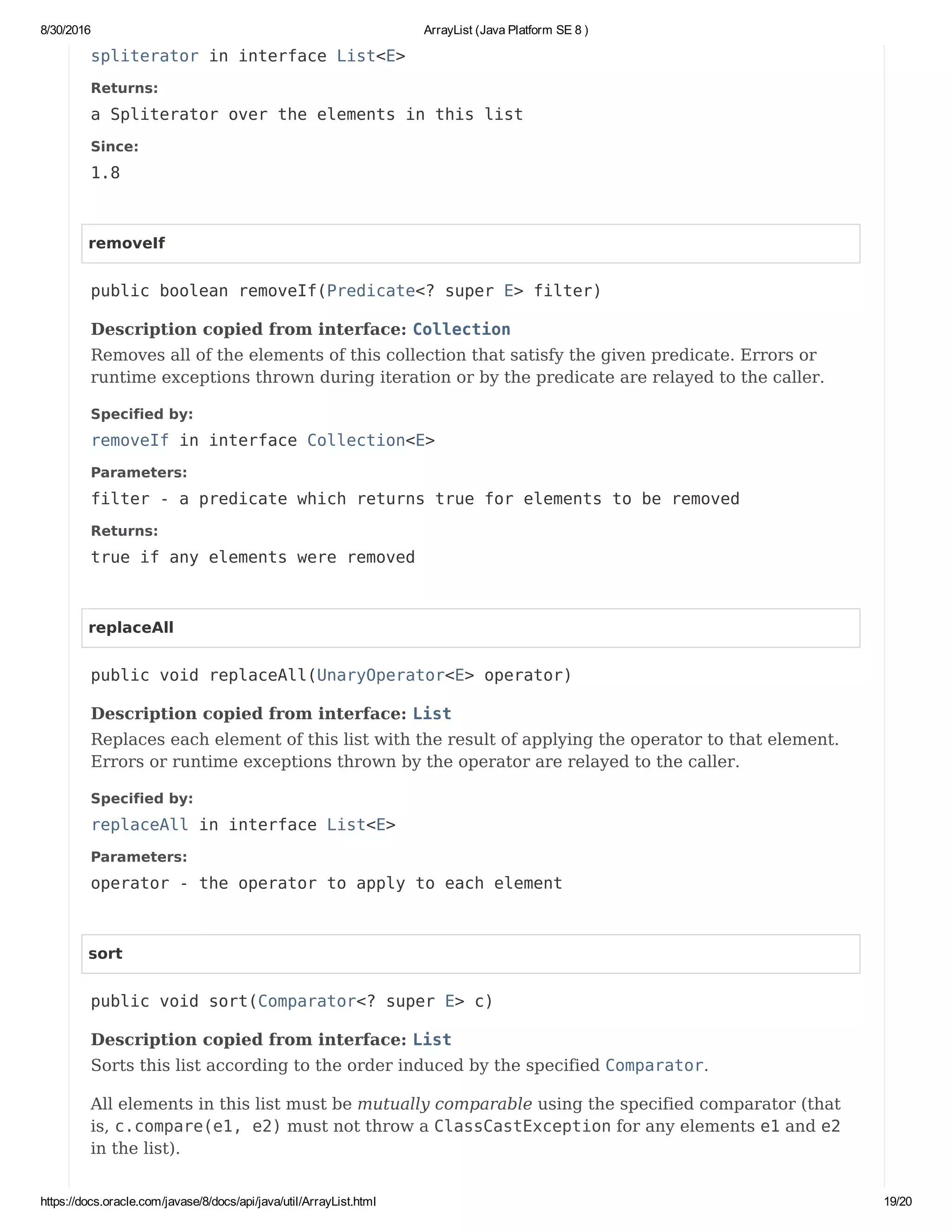 8/30/2016 ArrayList (Java Platform SE 8 )
https://docs.oracle.com/javase/8/docs/api/java/util/ArrayList.html 19/20
spliterator in interface List<E>
Returns:
a Spliterator over the elements in this list
Since:
1.8
removeIf
public boolean removeIf(Predicate<? super E> filter)
Description copied from interface: Collection
Removes all of the elements of this collection that satisfy the given predicate. Errors or
runtime exceptions thrown during iteration or by the predicate are relayed to the caller.
Specified by:
removeIf in interface Collection<E>
Parameters:
filter - a predicate which returns true for elements to be removed
Returns:
true if any elements were removed
replaceAll
public void replaceAll(UnaryOperator<E> operator)
Description copied from interface: List
Replaces each element of this list with the result of applying the operator to that element.
Errors or runtime exceptions thrown by the operator are relayed to the caller.
Specified by:
replaceAll in interface List<E>
Parameters:
operator - the operator to apply to each element
sort
public void sort(Comparator<? super E> c)
Description copied from interface: List
Sorts this list according to the order induced by the specified Comparator.
All elements in this list must be mutually comparable using the specified comparator (that
is, c.compare(e1, e2) must not throw a ClassCastException for any elements e1 and e2
in the list).
 