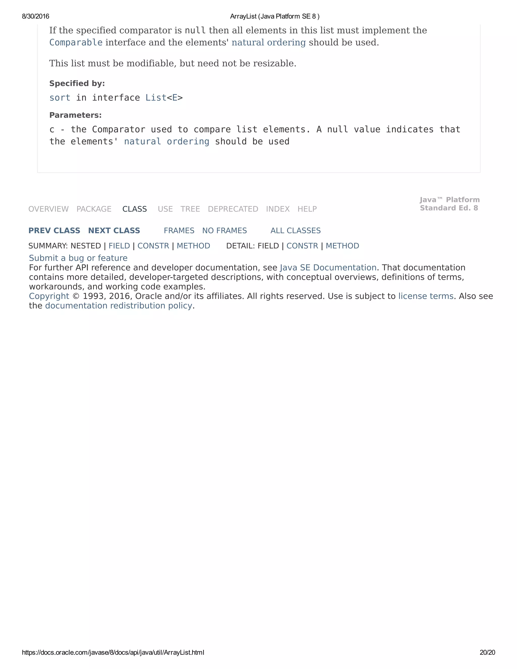 8/30/2016 ArrayList (Java Platform SE 8 )
https://docs.oracle.com/javase/8/docs/api/java/util/ArrayList.html 20/20
OVERVIEW PACKAGE CLASS USE TREE DEPRECATED INDEX HELP
Java™ Platform
Standard Ed. 8
PREV CLASS NEXT CLASS FRAMES NO FRAMES ALL CLASSES
SUMMARY: NESTED | FIELD | CONSTR | METHOD DETAIL: FIELD | CONSTR | METHOD
Submit a bug or feature
For further API reference and developer documentation, see Java SE Documentation. That documentation
contains more detailed, developer-targeted descriptions, with conceptual overviews, definitions of terms,
workarounds, and working code examples.
Copyright © 1993, 2016, Oracle and/or its affiliates. All rights reserved. Use is subject to license terms. Also see
the documentation redistribution policy.
If the specified comparator is null then all elements in this list must implement the
Comparable interface and the elements' natural ordering should be used.
This list must be modifiable, but need not be resizable.
Specified by:
sort in interface List<E>
Parameters:
c - the Comparator used to compare list elements. A null value indicates that
the elements' natural ordering should be used
 