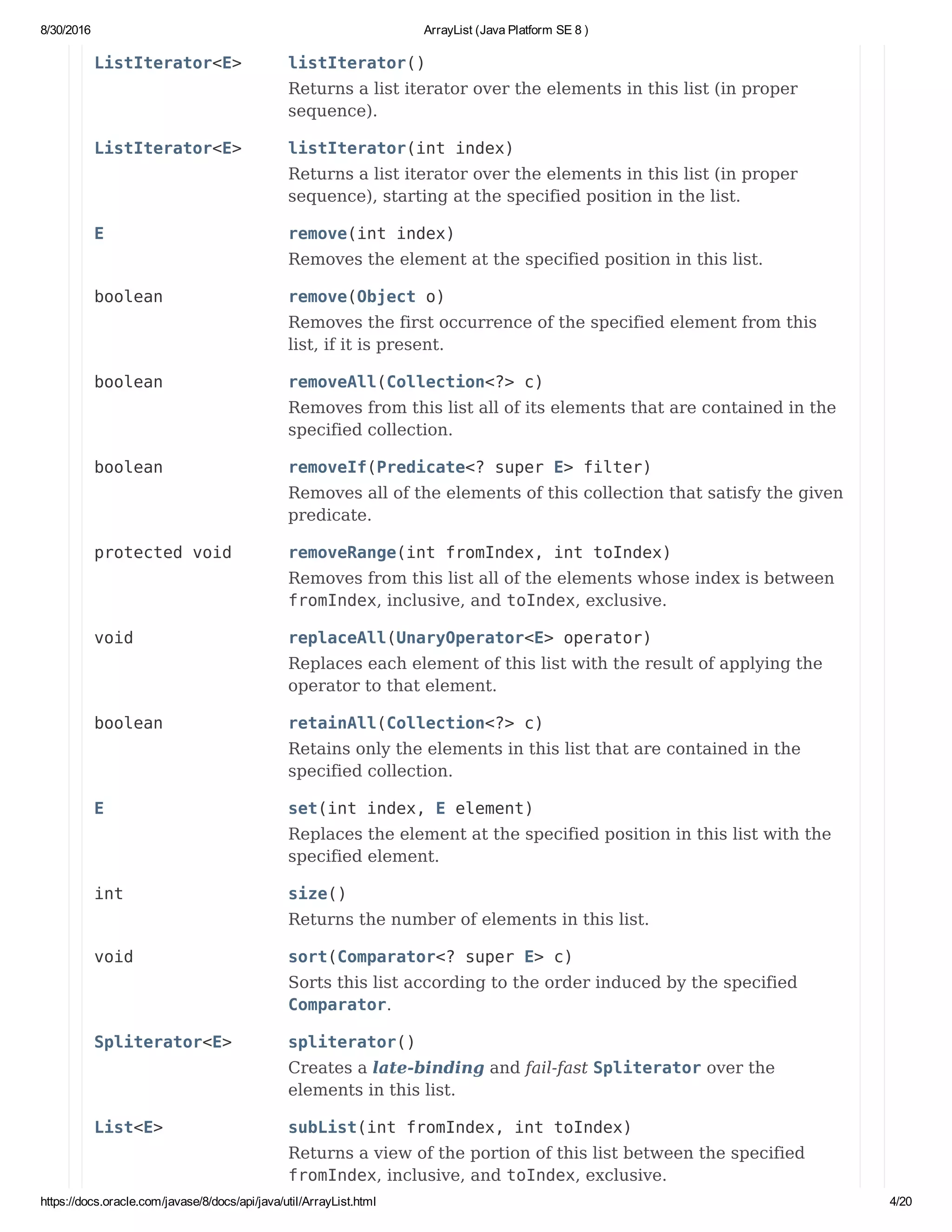 8/30/2016 ArrayList (Java Platform SE 8 )
https://docs.oracle.com/javase/8/docs/api/java/util/ArrayList.html 4/20
ListIterator<E> listIterator()
Returns a list iterator over the elements in this list (in proper
sequence).
ListIterator<E> listIterator(int index)
Returns a list iterator over the elements in this list (in proper
sequence), starting at the specified position in the list.
E remove(int index)
Removes the element at the specified position in this list.
boolean remove(Object o)
Removes the first occurrence of the specified element from this
list, if it is present.
boolean removeAll(Collection<?> c)
Removes from this list all of its elements that are contained in the
specified collection.
boolean removeIf(Predicate<? super E> filter)
Removes all of the elements of this collection that satisfy the given
predicate.
protected void removeRange(int fromIndex, int toIndex)
Removes from this list all of the elements whose index is between
fromIndex, inclusive, and toIndex, exclusive.
void replaceAll(UnaryOperator<E> operator)
Replaces each element of this list with the result of applying the
operator to that element.
boolean retainAll(Collection<?> c)
Retains only the elements in this list that are contained in the
specified collection.
E set(int index, E element)
Replaces the element at the specified position in this list with the
specified element.
int size()
Returns the number of elements in this list.
void sort(Comparator<? super E> c)
Sorts this list according to the order induced by the specified
Comparator.
Spliterator<E> spliterator()
Creates a late-binding and fail-fast Spliterator over the
elements in this list.
List<E> subList(int fromIndex, int toIndex)
Returns a view of the portion of this list between the specified
fromIndex, inclusive, and toIndex, exclusive.
 
