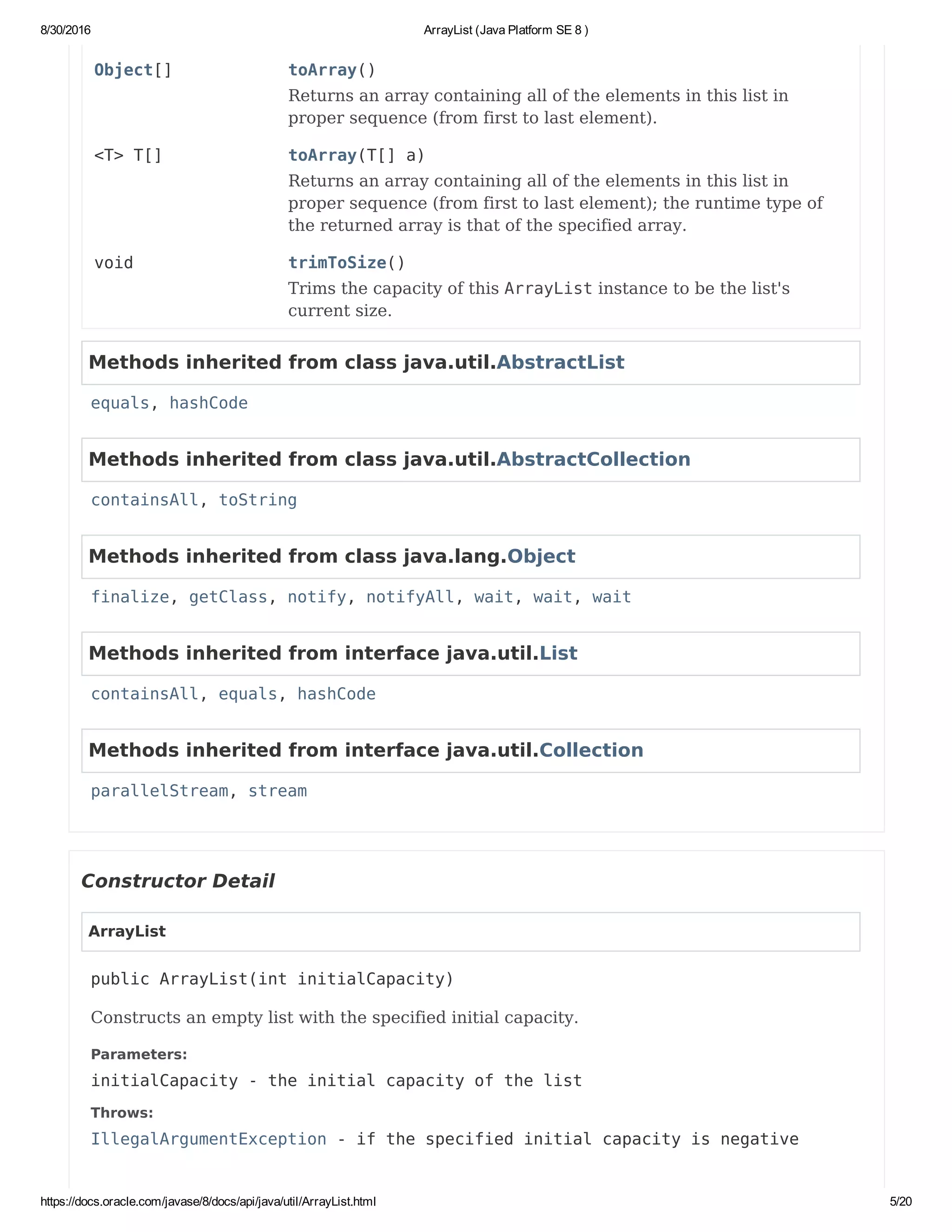 8/30/2016 ArrayList (Java Platform SE 8 )
https://docs.oracle.com/javase/8/docs/api/java/util/ArrayList.html 5/20
Object[] toArray()
Returns an array containing all of the elements in this list in
proper sequence (from first to last element).
<T> T[] toArray(T[] a)
Returns an array containing all of the elements in this list in
proper sequence (from first to last element); the runtime type of
the returned array is that of the specified array.
void trimToSize()
Trims the capacity of this ArrayList instance to be the list's
current size.
Methods inherited from class java.util.AbstractList
equals, hashCode
Methods inherited from class java.util.AbstractCollection
containsAll, toString
Methods inherited from class java.lang.Object
finalize, getClass, notify, notifyAll, wait, wait, wait
Methods inherited from interface java.util.List
containsAll, equals, hashCode
Methods inherited from interface java.util.Collection
parallelStream, stream
Constructor Detail
ArrayList
public ArrayList(int initialCapacity)
Constructs an empty list with the specified initial capacity.
Parameters:
initialCapacity - the initial capacity of the list
Throws:
IllegalArgumentException - if the specified initial capacity is negative
 