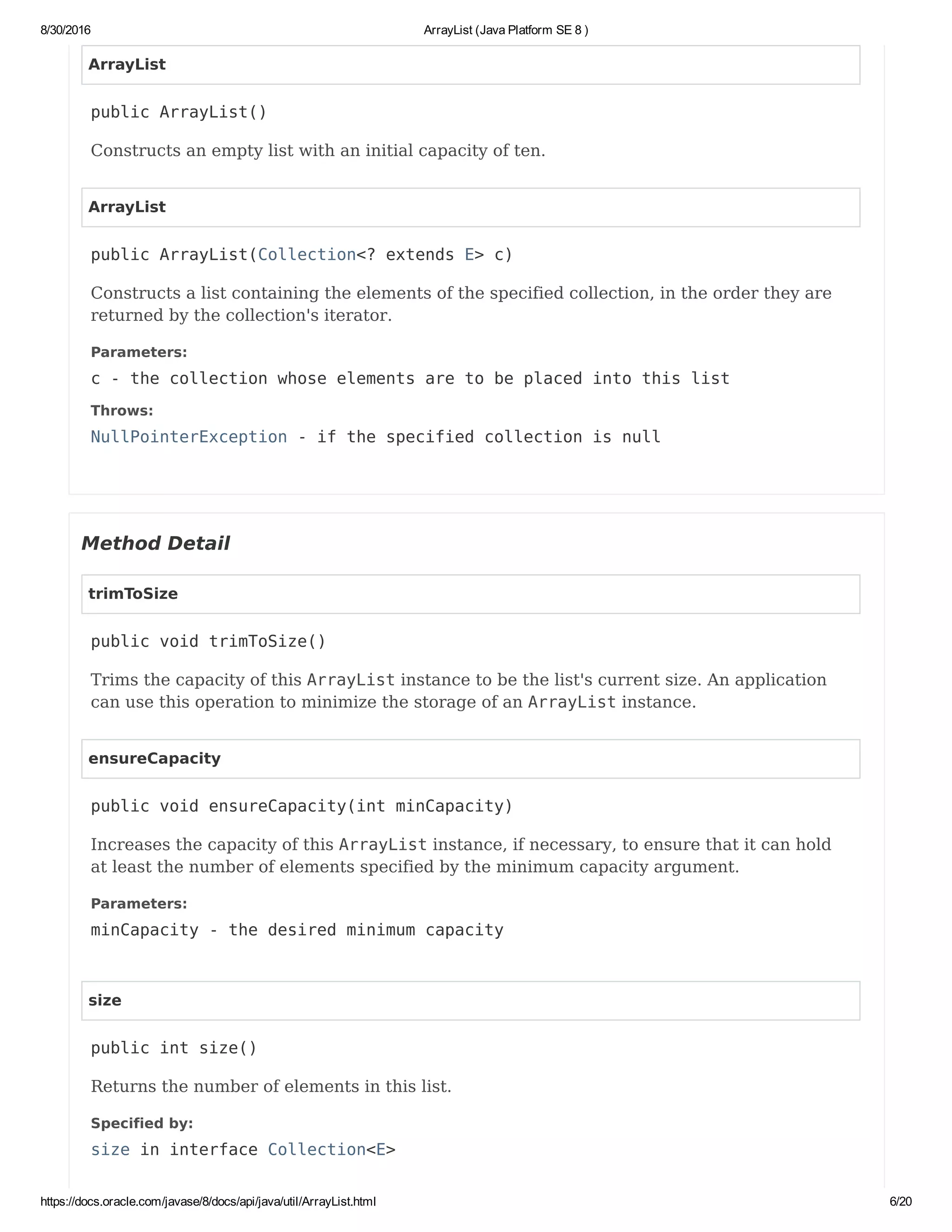 8/30/2016 ArrayList (Java Platform SE 8 )
https://docs.oracle.com/javase/8/docs/api/java/util/ArrayList.html 6/20
ArrayList
public ArrayList()
Constructs an empty list with an initial capacity of ten.
ArrayList
public ArrayList(Collection<? extends E> c)
Constructs a list containing the elements of the specified collection, in the order they are
returned by the collection's iterator.
Parameters:
c - the collection whose elements are to be placed into this list
Throws:
NullPointerException - if the specified collection is null
Method Detail
trimToSize
public void trimToSize()
Trims the capacity of this ArrayList instance to be the list's current size. An application
can use this operation to minimize the storage of an ArrayList instance.
ensureCapacity
public void ensureCapacity(int minCapacity)
Increases the capacity of this ArrayList instance, if necessary, to ensure that it can hold
at least the number of elements specified by the minimum capacity argument.
Parameters:
minCapacity - the desired minimum capacity
size
public int size()
Returns the number of elements in this list.
Specified by:
size in interface Collection<E>
 