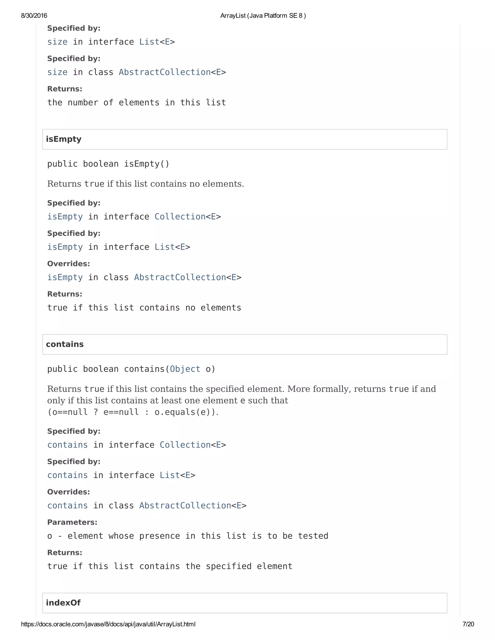 8/30/2016 ArrayList (Java Platform SE 8 )
https://docs.oracle.com/javase/8/docs/api/java/util/ArrayList.html 7/20
Specified by:
size in interface List<E>
Specified by:
size in class AbstractCollection<E>
Returns:
the number of elements in this list
isEmpty
public boolean isEmpty()
Returns true if this list contains no elements.
Specified by:
isEmpty in interface Collection<E>
Specified by:
isEmpty in interface List<E>
Overrides:
isEmpty in class AbstractCollection<E>
Returns:
true if this list contains no elements
contains
public boolean contains(Object o)
Returns true if this list contains the specified element. More formally, returns true if and
only if this list contains at least one element e such that
(o==null ? e==null : o.equals(e)).
Specified by:
contains in interface Collection<E>
Specified by:
contains in interface List<E>
Overrides:
contains in class AbstractCollection<E>
Parameters:
o - element whose presence in this list is to be tested
Returns:
true if this list contains the specified element
indexOf
 