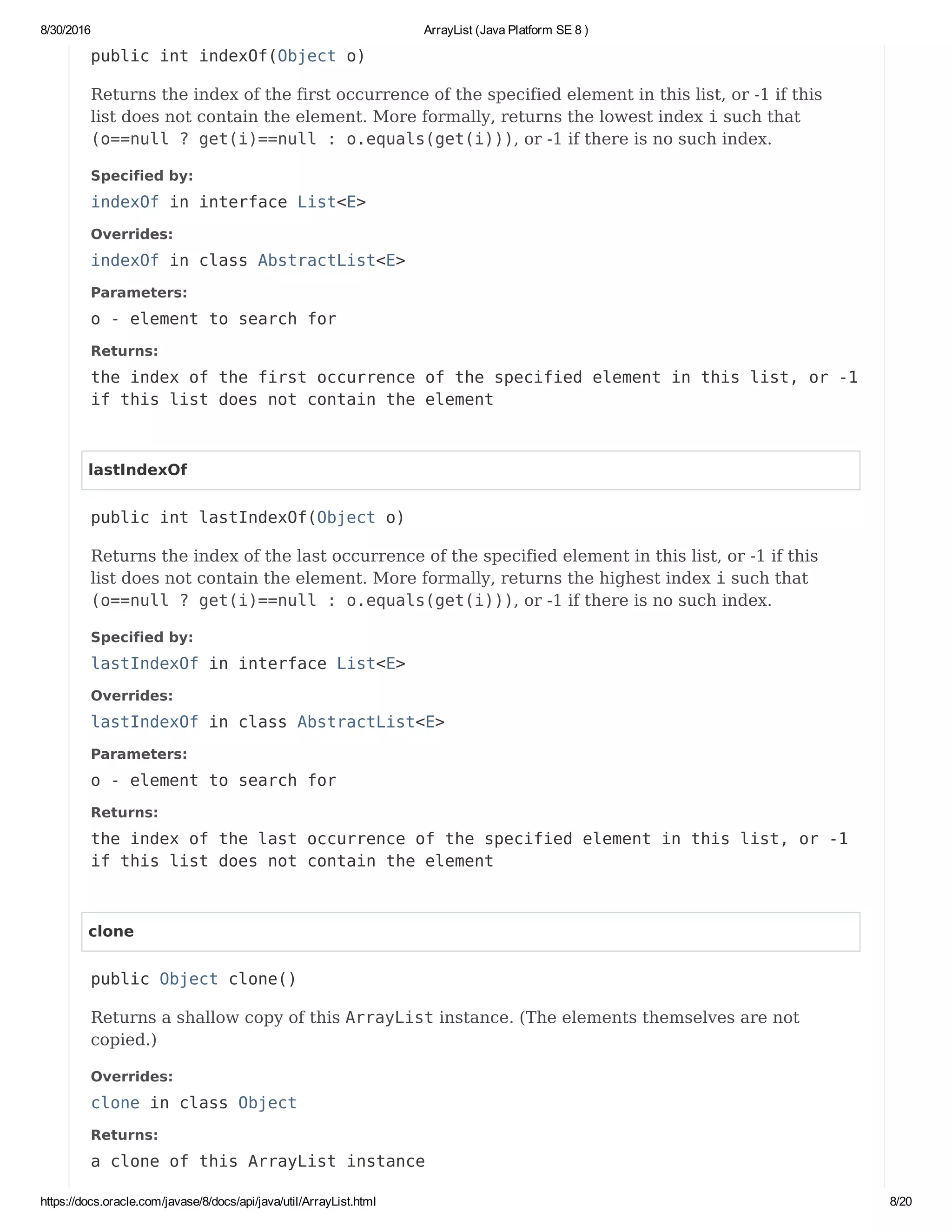 8/30/2016 ArrayList (Java Platform SE 8 )
https://docs.oracle.com/javase/8/docs/api/java/util/ArrayList.html 8/20
public int indexOf(Object o)
Returns the index of the first occurrence of the specified element in this list, or -1 if this
list does not contain the element. More formally, returns the lowest index i such that
(o==null ? get(i)==null : o.equals(get(i))), or -1 if there is no such index.
Specified by:
indexOf in interface List<E>
Overrides:
indexOf in class AbstractList<E>
Parameters:
o - element to search for
Returns:
the index of the first occurrence of the specified element in this list, or -1
if this list does not contain the element
lastIndexOf
public int lastIndexOf(Object o)
Returns the index of the last occurrence of the specified element in this list, or -1 if this
list does not contain the element. More formally, returns the highest index i such that
(o==null ? get(i)==null : o.equals(get(i))), or -1 if there is no such index.
Specified by:
lastIndexOf in interface List<E>
Overrides:
lastIndexOf in class AbstractList<E>
Parameters:
o - element to search for
Returns:
the index of the last occurrence of the specified element in this list, or -1
if this list does not contain the element
clone
public Object clone()
Returns a shallow copy of this ArrayList instance. (The elements themselves are not
copied.)
Overrides:
clone in class Object
Returns:
a clone of this ArrayList instance
 