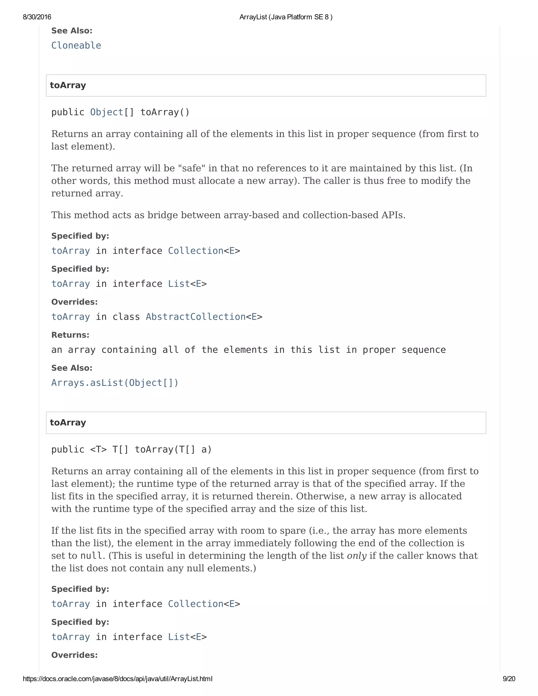 8/30/2016 ArrayList (Java Platform SE 8 )
https://docs.oracle.com/javase/8/docs/api/java/util/ArrayList.html 9/20
See Also:
Cloneable
toArray
public Object[] toArray()
Returns an array containing all of the elements in this list in proper sequence (from first to
last element).
The returned array will be "safe" in that no references to it are maintained by this list. (In
other words, this method must allocate a new array). The caller is thus free to modify the
returned array.
This method acts as bridge between array-based and collection-based APIs.
Specified by:
toArray in interface Collection<E>
Specified by:
toArray in interface List<E>
Overrides:
toArray in class AbstractCollection<E>
Returns:
an array containing all of the elements in this list in proper sequence
See Also:
Arrays.asList(Object[])
toArray
public <T> T[] toArray(T[] a)
Returns an array containing all of the elements in this list in proper sequence (from first to
last element); the runtime type of the returned array is that of the specified array. If the
list fits in the specified array, it is returned therein. Otherwise, a new array is allocated
with the runtime type of the specified array and the size of this list.
If the list fits in the specified array with room to spare (i.e., the array has more elements
than the list), the element in the array immediately following the end of the collection is
set to null. (This is useful in determining the length of the list only if the caller knows that
the list does not contain any null elements.)
Specified by:
toArray in interface Collection<E>
Specified by:
toArray in interface List<E>
Overrides:
 