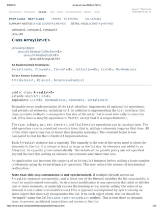 8/30/2016 ArrayList (Java Platform SE 8 )
https://docs.oracle.com/javase/8/docs/api/java/util/ArrayList.html 1/20
OVERVIEW PACKAGE CLASS USE TREE DEPRECATED INDEX HELP
Java™ Platform
Standard Ed. 8
PREV CLASS NEXT CLASS FRAMES NO FRAMES ALL CLASSES
SUMMARY: NESTED | FIELD | CONSTR | METHOD DETAIL: FIELD | CONSTR | METHOD
compact1, compact2, compact3
java.util
Class ArrayList<E>
java.lang.Object
java.util.AbstractCollection<E>
java.util.AbstractList<E>
java.util.ArrayList<E>
All Implemented Interfaces:
Serializable, Cloneable, Iterable<E>, Collection<E>, List<E>, RandomAccess
Direct Known Subclasses:
AttributeList, RoleList, RoleUnresolvedList
public class ArrayList<E>
extends AbstractList<E>
implements List<E>, RandomAccess, Cloneable, Serializable
Resizable-array implementation of the List interface. Implements all optional list operations,
and permits all elements, including null. In addition to implementing the List interface, this
class provides methods to manipulate the size of the array that is used internally to store the
list. (This class is roughly equivalent to Vector, except that it is unsynchronized.)
The size, isEmpty, get, set, iterator, and listIterator operations run in constant time. The
add operation runs in amortized constant time, that is, adding n elements requires O(n) time. All
of the other operations run in linear time (roughly speaking). The constant factor is low
compared to that for the LinkedList implementation.
Each ArrayList instance has a capacity. The capacity is the size of the array used to store the
elements in the list. It is always at least as large as the list size. As elements are added to an
ArrayList, its capacity grows automatically. The details of the growth policy are not specified
beyond the fact that adding an element has constant amortized time cost.
An application can increase the capacity of an ArrayList instance before adding a large number
of elements using the ensureCapacity operation. This may reduce the amount of incremental
reallocation.
Note that this implementation is not synchronized. If multiple threads access an
ArrayList instance concurrently, and at least one of the threads modifies the list structurally, it
must be synchronized externally. (A structural modification is any operation that adds or deletes
one or more elements, or explicitly resizes the backing array; merely setting the value of an
element is not a structural modification.) This is typically accomplished by synchronizing on
some object that naturally encapsulates the list. If no such object exists, the list should be
"wrapped" using the Collections.synchronizedList method. This is best done at creation
time, to prevent accidental unsynchronized access to the list:
 