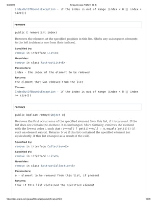 8/30/2016 ArrayList (Java Platform SE 8 )
https://docs.oracle.com/javase/8/docs/api/java/util/ArrayList.html 12/20
IndexOutOfBoundsException - if the index is out of range (index < 0 || index >
size())
remove
public E remove(int index)
Removes the element at the specified position in this list. Shifts any subsequent elements
to the left (subtracts one from their indices).
Specified by:
remove in interface List<E>
Overrides:
remove in class AbstractList<E>
Parameters:
index - the index of the element to be removed
Returns:
the element that was removed from the list
Throws:
IndexOutOfBoundsException - if the index is out of range (index < 0 || index
>= size())
remove
public boolean remove(Object o)
Removes the first occurrence of the specified element from this list, if it is present. If the
list does not contain the element, it is unchanged. More formally, removes the element
with the lowest index i such that (o==null ? get(i)==null : o.equals(get(i))) (if
such an element exists). Returns true if this list contained the specified element (or
equivalently, if this list changed as a result of the call).
Specified by:
remove in interface Collection<E>
Specified by:
remove in interface List<E>
Overrides:
remove in class AbstractCollection<E>
Parameters:
o - element to be removed from this list, if present
Returns:
true if this list contained the specified element
 