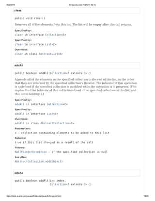 8/30/2016 ArrayList (Java Platform SE 8 )
https://docs.oracle.com/javase/8/docs/api/java/util/ArrayList.html 13/20
clear
public void clear()
Removes all of the elements from this list. The list will be empty after this call returns.
Specified by:
clear in interface Collection<E>
Specified by:
clear in interface List<E>
Overrides:
clear in class AbstractList<E>
addAll
public boolean addAll(Collection<? extends E> c)
Appends all of the elements in the specified collection to the end of this list, in the order
that they are returned by the specified collection's Iterator. The behavior of this operation
is undefined if the specified collection is modified while the operation is in progress. (This
implies that the behavior of this call is undefined if the specified collection is this list, and
this list is nonempty.)
Specified by:
addAll in interface Collection<E>
Specified by:
addAll in interface List<E>
Overrides:
addAll in class AbstractCollection<E>
Parameters:
c - collection containing elements to be added to this list
Returns:
true if this list changed as a result of the call
Throws:
NullPointerException - if the specified collection is null
See Also:
AbstractCollection.add(Object)
addAll
public boolean addAll(int index,
Collection<? extends E> c)
 