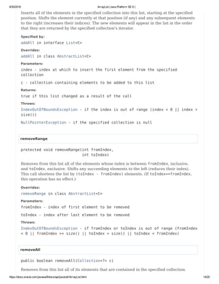 8/30/2016 ArrayList (Java Platform SE 8 )
https://docs.oracle.com/javase/8/docs/api/java/util/ArrayList.html 14/20
Inserts all of the elements in the specified collection into this list, starting at the specified
position. Shifts the element currently at that position (if any) and any subsequent elements
to the right (increases their indices). The new elements will appear in the list in the order
that they are returned by the specified collection's iterator.
Specified by:
addAll in interface List<E>
Overrides:
addAll in class AbstractList<E>
Parameters:
index - index at which to insert the first element from the specified
collection
c - collection containing elements to be added to this list
Returns:
true if this list changed as a result of the call
Throws:
IndexOutOfBoundsException - if the index is out of range (index < 0 || index >
size())
NullPointerException - if the specified collection is null
removeRange
protected void removeRange(int fromIndex,
int toIndex)
Removes from this list all of the elements whose index is between fromIndex, inclusive,
and toIndex, exclusive. Shifts any succeeding elements to the left (reduces their index).
This call shortens the list by (toIndex - fromIndex) elements. (If toIndex==fromIndex,
this operation has no effect.)
Overrides:
removeRange in class AbstractList<E>
Parameters:
fromIndex - index of first element to be removed
toIndex - index after last element to be removed
Throws:
IndexOutOfBoundsException - if fromIndex or toIndex is out of range (fromIndex
< 0 || fromIndex >= size() || toIndex > size() || toIndex < fromIndex)
removeAll
public boolean removeAll(Collection<?> c)
Removes from this list all of its elements that are contained in the specified collection.
 