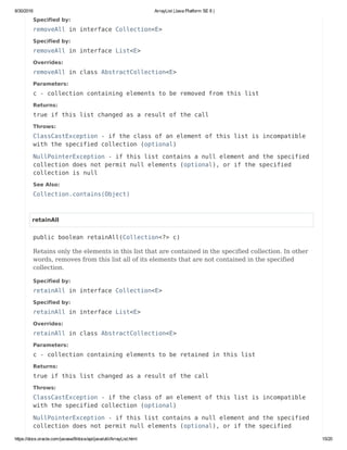 8/30/2016 ArrayList (Java Platform SE 8 )
https://docs.oracle.com/javase/8/docs/api/java/util/ArrayList.html 15/20
Specified by:
removeAll in interface Collection<E>
Specified by:
removeAll in interface List<E>
Overrides:
removeAll in class AbstractCollection<E>
Parameters:
c - collection containing elements to be removed from this list
Returns:
true if this list changed as a result of the call
Throws:
ClassCastException - if the class of an element of this list is incompatible
with the specified collection (optional)
NullPointerException - if this list contains a null element and the specified
collection does not permit null elements (optional), or if the specified
collection is null
See Also:
Collection.contains(Object)
retainAll
public boolean retainAll(Collection<?> c)
Retains only the elements in this list that are contained in the specified collection. In other
words, removes from this list all of its elements that are not contained in the specified
collection.
Specified by:
retainAll in interface Collection<E>
Specified by:
retainAll in interface List<E>
Overrides:
retainAll in class AbstractCollection<E>
Parameters:
c - collection containing elements to be retained in this list
Returns:
true if this list changed as a result of the call
Throws:
ClassCastException - if the class of an element of this list is incompatible
with the specified collection (optional)
NullPointerException - if this list contains a null element and the specified
collection does not permit null elements (optional), or if the specified
 