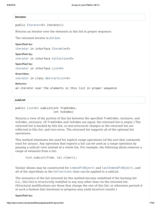 8/30/2016 ArrayList (Java Platform SE 8 )
https://docs.oracle.com/javase/8/docs/api/java/util/ArrayList.html 17/20
iterator
public Iterator<E> iterator()
Returns an iterator over the elements in this list in proper sequence.
The returned iterator is fail-fast.
Specified by:
iterator in interface Iterable<E>
Specified by:
iterator in interface Collection<E>
Specified by:
iterator in interface List<E>
Overrides:
iterator in class AbstractList<E>
Returns:
an iterator over the elements in this list in proper sequence
subList
public List<E> subList(int fromIndex,
int toIndex)
Returns a view of the portion of this list between the specified fromIndex, inclusive, and
toIndex, exclusive. (If fromIndex and toIndex are equal, the returned list is empty.) The
returned list is backed by this list, so non-structural changes in the returned list are
reflected in this list, and vice-versa. The returned list supports all of the optional list
operations.
This method eliminates the need for explicit range operations (of the sort that commonly
exist for arrays). Any operation that expects a list can be used as a range operation by
passing a subList view instead of a whole list. For example, the following idiom removes a
range of elements from a list:
list.subList(from, to).clear();
Similar idioms may be constructed for indexOf(Object) and lastIndexOf(Object), and
all of the algorithms in the Collections class can be applied to a subList.
The semantics of the list returned by this method become undefined if the backing list
(i.e., this list) is structurally modified in any way other than via the returned list.
(Structural modifications are those that change the size of this list, or otherwise perturb it
in such a fashion that iterations in progress may yield incorrect results.)
Specified by:
 