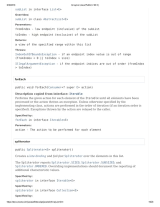 8/30/2016 ArrayList (Java Platform SE 8 )
https://docs.oracle.com/javase/8/docs/api/java/util/ArrayList.html 18/20
subList in interface List<E>
Overrides:
subList in class AbstractList<E>
Parameters:
fromIndex - low endpoint (inclusive) of the subList
toIndex - high endpoint (exclusive) of the subList
Returns:
a view of the specified range within this list
Throws:
IndexOutOfBoundsException - if an endpoint index value is out of range
(fromIndex < 0 || toIndex > size)
IllegalArgumentException - if the endpoint indices are out of order (fromIndex
> toIndex)
forEach
public void forEach(Consumer<? super E> action)
Description copied from interface: Iterable
Performs the given action for each element of the Iterable until all elements have been
processed or the action throws an exception. Unless otherwise specified by the
implementing class, actions are performed in the order of iteration (if an iteration order is
specified). Exceptions thrown by the action are relayed to the caller.
Specified by:
forEach in interface Iterable<E>
Parameters:
action - The action to be performed for each element
spliterator
public Spliterator<E> spliterator()
Creates a late-binding and fail-fast Spliterator over the elements in this list.
The Spliterator reports Spliterator.SIZED, Spliterator.SUBSIZED, and
Spliterator.ORDERED. Overriding implementations should document the reporting of
additional characteristic values.
Specified by:
spliterator in interface Iterable<E>
Specified by:
spliterator in interface Collection<E>
Specified by:
 