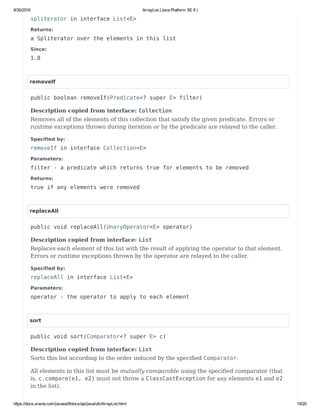 8/30/2016 ArrayList (Java Platform SE 8 )
https://docs.oracle.com/javase/8/docs/api/java/util/ArrayList.html 19/20
spliterator in interface List<E>
Returns:
a Spliterator over the elements in this list
Since:
1.8
removeIf
public boolean removeIf(Predicate<? super E> filter)
Description copied from interface: Collection
Removes all of the elements of this collection that satisfy the given predicate. Errors or
runtime exceptions thrown during iteration or by the predicate are relayed to the caller.
Specified by:
removeIf in interface Collection<E>
Parameters:
filter - a predicate which returns true for elements to be removed
Returns:
true if any elements were removed
replaceAll
public void replaceAll(UnaryOperator<E> operator)
Description copied from interface: List
Replaces each element of this list with the result of applying the operator to that element.
Errors or runtime exceptions thrown by the operator are relayed to the caller.
Specified by:
replaceAll in interface List<E>
Parameters:
operator - the operator to apply to each element
sort
public void sort(Comparator<? super E> c)
Description copied from interface: List
Sorts this list according to the order induced by the specified Comparator.
All elements in this list must be mutually comparable using the specified comparator (that
is, c.compare(e1, e2) must not throw a ClassCastException for any elements e1 and e2
in the list).
 