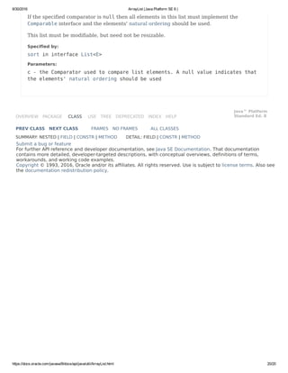 8/30/2016 ArrayList (Java Platform SE 8 )
https://docs.oracle.com/javase/8/docs/api/java/util/ArrayList.html 20/20
OVERVIEW PACKAGE CLASS USE TREE DEPRECATED INDEX HELP
Java™ Platform
Standard Ed. 8
PREV CLASS NEXT CLASS FRAMES NO FRAMES ALL CLASSES
SUMMARY: NESTED | FIELD | CONSTR | METHOD DETAIL: FIELD | CONSTR | METHOD
Submit a bug or feature
For further API reference and developer documentation, see Java SE Documentation. That documentation
contains more detailed, developer-targeted descriptions, with conceptual overviews, definitions of terms,
workarounds, and working code examples.
Copyright © 1993, 2016, Oracle and/or its affiliates. All rights reserved. Use is subject to license terms. Also see
the documentation redistribution policy.
If the specified comparator is null then all elements in this list must implement the
Comparable interface and the elements' natural ordering should be used.
This list must be modifiable, but need not be resizable.
Specified by:
sort in interface List<E>
Parameters:
c - the Comparator used to compare list elements. A null value indicates that
the elements' natural ordering should be used
 