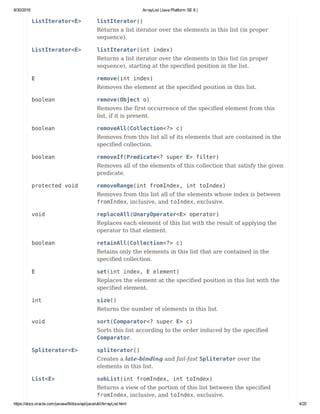 8/30/2016 ArrayList (Java Platform SE 8 )
https://docs.oracle.com/javase/8/docs/api/java/util/ArrayList.html 4/20
ListIterator<E> listIterator()
Returns a list iterator over the elements in this list (in proper
sequence).
ListIterator<E> listIterator(int index)
Returns a list iterator over the elements in this list (in proper
sequence), starting at the specified position in the list.
E remove(int index)
Removes the element at the specified position in this list.
boolean remove(Object o)
Removes the first occurrence of the specified element from this
list, if it is present.
boolean removeAll(Collection<?> c)
Removes from this list all of its elements that are contained in the
specified collection.
boolean removeIf(Predicate<? super E> filter)
Removes all of the elements of this collection that satisfy the given
predicate.
protected void removeRange(int fromIndex, int toIndex)
Removes from this list all of the elements whose index is between
fromIndex, inclusive, and toIndex, exclusive.
void replaceAll(UnaryOperator<E> operator)
Replaces each element of this list with the result of applying the
operator to that element.
boolean retainAll(Collection<?> c)
Retains only the elements in this list that are contained in the
specified collection.
E set(int index, E element)
Replaces the element at the specified position in this list with the
specified element.
int size()
Returns the number of elements in this list.
void sort(Comparator<? super E> c)
Sorts this list according to the order induced by the specified
Comparator.
Spliterator<E> spliterator()
Creates a late-binding and fail-fast Spliterator over the
elements in this list.
List<E> subList(int fromIndex, int toIndex)
Returns a view of the portion of this list between the specified
fromIndex, inclusive, and toIndex, exclusive.
 