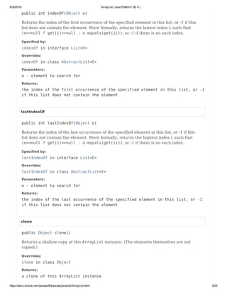 8/30/2016 ArrayList (Java Platform SE 8 )
https://docs.oracle.com/javase/8/docs/api/java/util/ArrayList.html 8/20
public int indexOf(Object o)
Returns the index of the first occurrence of the specified element in this list, or -1 if this
list does not contain the element. More formally, returns the lowest index i such that
(o==null ? get(i)==null : o.equals(get(i))), or -1 if there is no such index.
Specified by:
indexOf in interface List<E>
Overrides:
indexOf in class AbstractList<E>
Parameters:
o - element to search for
Returns:
the index of the first occurrence of the specified element in this list, or -1
if this list does not contain the element
lastIndexOf
public int lastIndexOf(Object o)
Returns the index of the last occurrence of the specified element in this list, or -1 if this
list does not contain the element. More formally, returns the highest index i such that
(o==null ? get(i)==null : o.equals(get(i))), or -1 if there is no such index.
Specified by:
lastIndexOf in interface List<E>
Overrides:
lastIndexOf in class AbstractList<E>
Parameters:
o - element to search for
Returns:
the index of the last occurrence of the specified element in this list, or -1
if this list does not contain the element
clone
public Object clone()
Returns a shallow copy of this ArrayList instance. (The elements themselves are not
copied.)
Overrides:
clone in class Object
Returns:
a clone of this ArrayList instance
 