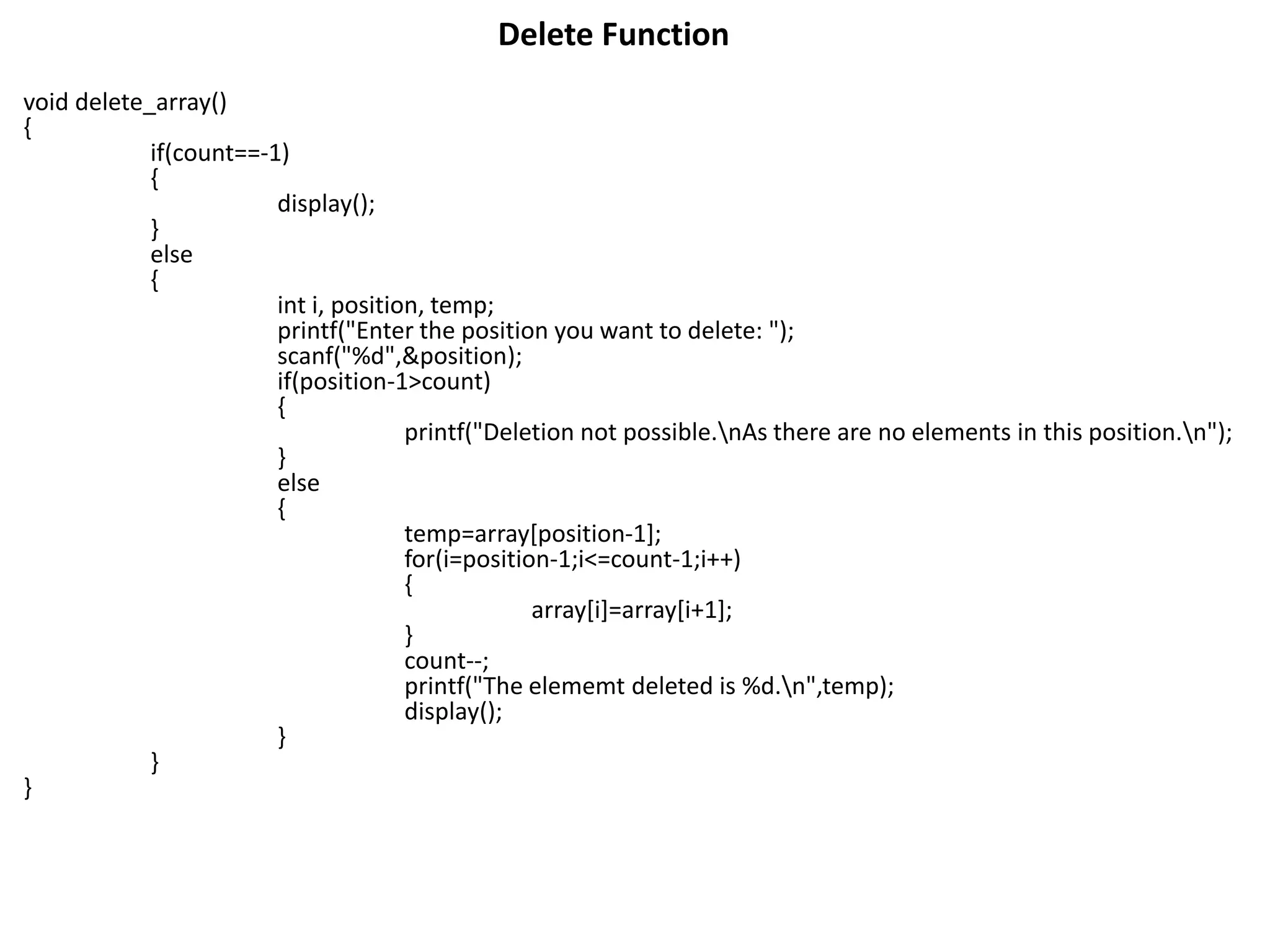 Delete Function
void delete_array()
{
if(count==-1)
{
display();
}
else
{
int i, position, temp;
printf("Enter the position you want to delete: ");
scanf("%d",&position);
if(position-1>count)
{
printf("Deletion not possible.nAs there are no elements in this position.n");
}
else
{
temp=array[position-1];
for(i=position-1;i<=count-1;i++)
{
array[i]=array[i+1];
}
count--;
printf("The elememt deleted is %d.n",temp);
display();
}
}
}
 