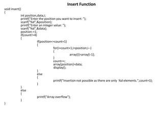 Insert Function
void insert()
{
int position,data,i;
printf("Enter the position you want to insert: ");
scanf("%d",&position);
printf("Enter an integer value: ");
scanf("%d",&data);
position-=1;
if(count!=4)
{
if(position<=count+1)
{
for(i=count+1;i>position;i--)
{
array[i]=array[i-1];
}
count++;
array[position]=data;
display();
}
else
{
printf("Insertion not possible as there are only %d elements.",count+1);
}
}
else
{
printf("Array overflow");
}
}
 