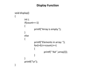 Display Function
void display()
{
int i;
if(count==-1)
{
printf("Array is empty.");
}
else
{
printf("Elements in array: ");
for(i=0;i<=count;i++)
{
printf(" %d ",array[i]);
}
}
printf("n");
}
 