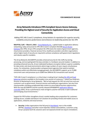 FOR IMMEDIATE RELEASE
ArrayNetworks IntroducesFIPS-CompliantSecureAccess Gateway,
Providingthe HighestLevelofSecurityforApplicationAccess andCloud
Connectivity
Adding FIPS 140-2 Level 2 compliance, Array bolsters its reputation for superior security,
scalability and price-performance and enhances its leadership position for SSL VPN
MILPITAS, Calif. – March 3, 2015 – Array Networks Inc., a global leader in application delivery
networking, today announced its FIPS 140-2 Level 2 compliant AG1500 Secure Access
Gateway (SSL VPN). Array's FIPS-compliant SSL VPN meets the needs of government agencies,
cloud service providers, financial services firms, healthcare providers and other organizations
where higher levels of security are required to achieve compliance with government regulations
and industry-specific mandates.
The Array Networks AG1500FIPS provides enhanced security for SSL traffic by storing,
processing, and encrypting both the keys and data in a hardware-secured module. In addition to
providing enhanced security, Array’s dedicated hardware encryption delivers superior scalability
for data center and cloud environments where large numbers of users require simultaneous
access. For enterprises, cloud providers and government agencies that need to maintain
compliance while cost-effectively managing growth, the AG1500FIPS supports up to 72,000
concurrent users and processes up to 9,000 new 2048-bit SSL transactions each second.
“FIPS 140-2 Level 2 compliance is a critical step in making Array’s leading SSL VPN and load
balancing solutions available to the broadest cross section of customers,” stated Paul Andersen,
Director of Marketing for Array Networks. “We’ve had requests for FIPS not only from end user
customers such as government, financial services and healthcare organizations, but also from
cloud providers standing up dedicated data centers to serve federal business opportunities.
With the new AG1500FIPS and the recently released APV6600FIPS application delivery
controller (ADC), Array is positioned to meet stringent customer demands in both traditional
and emerging cloud environments.”
Support for FIPS further strengthens Array’s market-leading value proposition for customers
seeking secure, scalable and feature-rich solutions for providing remote and mobile access to
applications, networks and cloud services:
 Security: Unlike organizations that fell prey to Heartbleed, man-in-the-middle
(MITM), Shellshock and other recent OpenSSL-related vulnerabilities, customers using
Array’s purpose-built SSL solutions were not exposed and did not require remediation.
 
