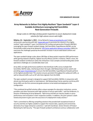 FOR IMMEDIATE RELEASE
Array Networks to Deliver First Highly-Resilient “Open Sandwich” Layer-3
Scalable Architecture Leveraging Dell SonicWALL
Next-Generation Firewalls
Design scales to 100 Gbps of deep packet inspection to assure deployment-ready
solution for high-volume secure web traffic
Milpitas, CA – September 1, 2015 – Array Networks (www.arraynetworks.com) today
announced a partnership with Dell (www.dell.com) to promote the industry’s first highly-
resilient “open sandwich” Layer-3 architecture for scaling next-generation firewalls (NGFWs).
Leveraging the open firewall sandwich design, Dell SonicWALL SuperMassive NGFWs can be
horizontally scaled using Array Networks’ APV Series application delivery controllers (ADCs) to
overcome the challenges posed by the dramatic increase in secure web-based content and
applications.
The open-sandwich design scales above 100 Gbps of deep packet inspection (DPI) performance
while gaining network simplicity, highest security efficacy and N+1 resiliency. What’s more, the
firewall sandwich architecture solves the enterprise’s most complex and demanding data center
operations challenges at a considerably lower cost.
Array ADCs are high-performance platforms that distribute traffic across multiple Dell
SonicWALL NGFW nodes, interfacing to them through a Dell Networking S-Series switch and
providing Layer-3 load balancing to ensure the Dell SonicWALL SuperMassive firewalls perform
at the highest possible level. The solution ensures persistent throughput for outbound traffic, as
well as inbound traffic such as SIP calls that originate from the WAN.
The open sandwich concept is designed to support Dell SonicWALL NGFWs in conjunction with
almost any third-party switch or load balancer. Dell Networking S-Series switches and Array APV
Series ADCs are the first commercial-grade solutions to be tested and deployed in this
configuration.
“This combined Array/Dell solution offers unique synergies for education institutions, service
providers and other businesses with high-volumes of secure web traffic,” said Paul Andersen, Sr.
Director of Marketing at Array Networks. “Both Array and Dell are industry leaders in price-
performance and innovation in their respective markets. In addition, the joint solution is both
tested and proven to give users the assurance of a deployment-ready solution.”
“Dell is committed to offering compelling solutions that provide both exceptional levels of
security and that are highly scalable to support the massive data, capacity and connectivity
demands of our large enterprise customers,” said John Gordineer, Senior Director of Product
Marketing for Dell Security. “The open firewall sandwich architecture and our collaboration with
 