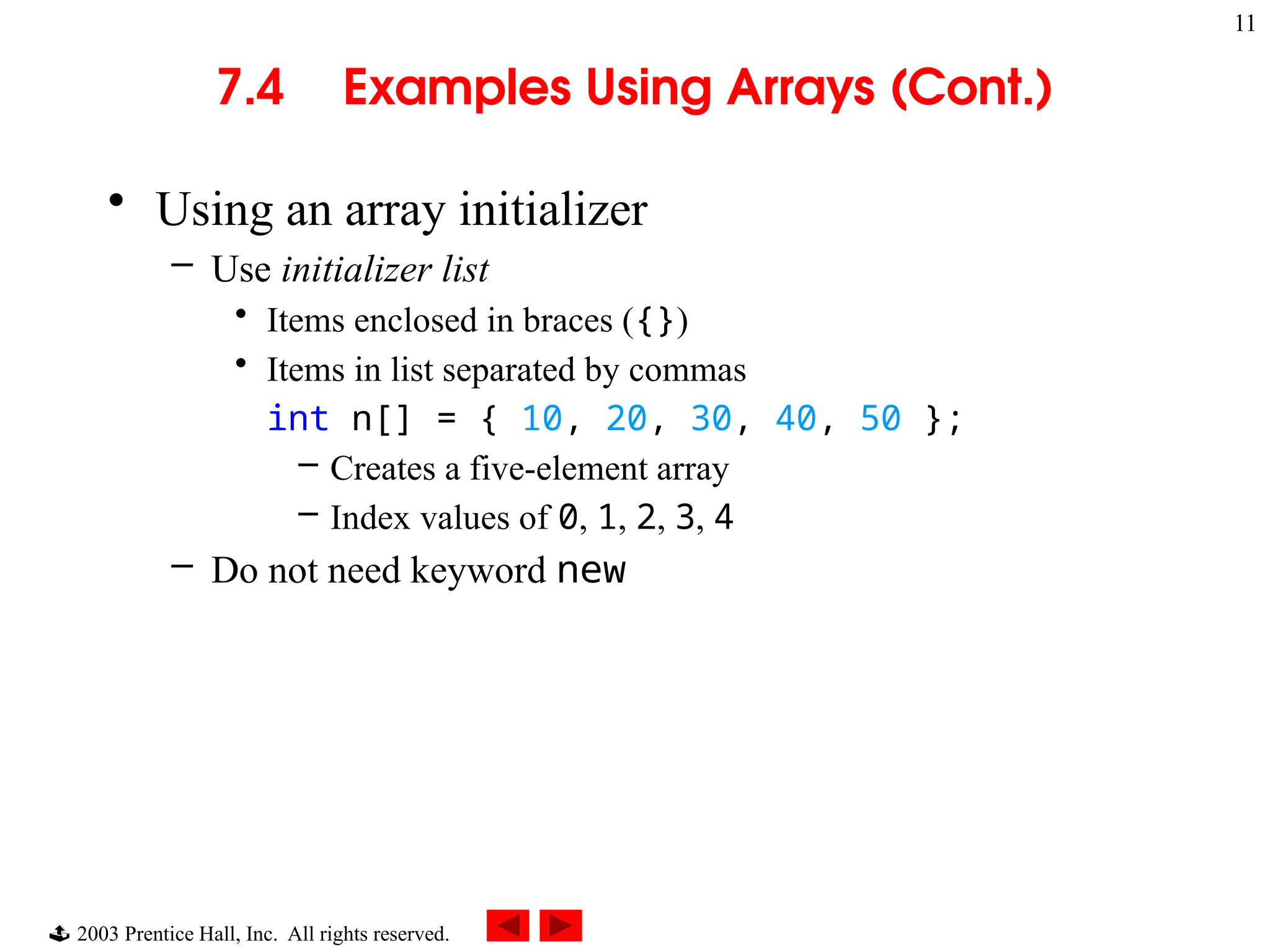  2003 Prentice Hall, Inc. All rights reserved.
11
7.4 Examples Using Arrays (Cont.)
• Using an array initializer
– Use initializer list
• Items enclosed in braces ({})
• Items in list separated by commas
int n[] = { 10, 20, 30, 40, 50 };
– Creates a five-element array
– Index values of 0, 1, 2, 3, 4
– Do not need keyword new
 