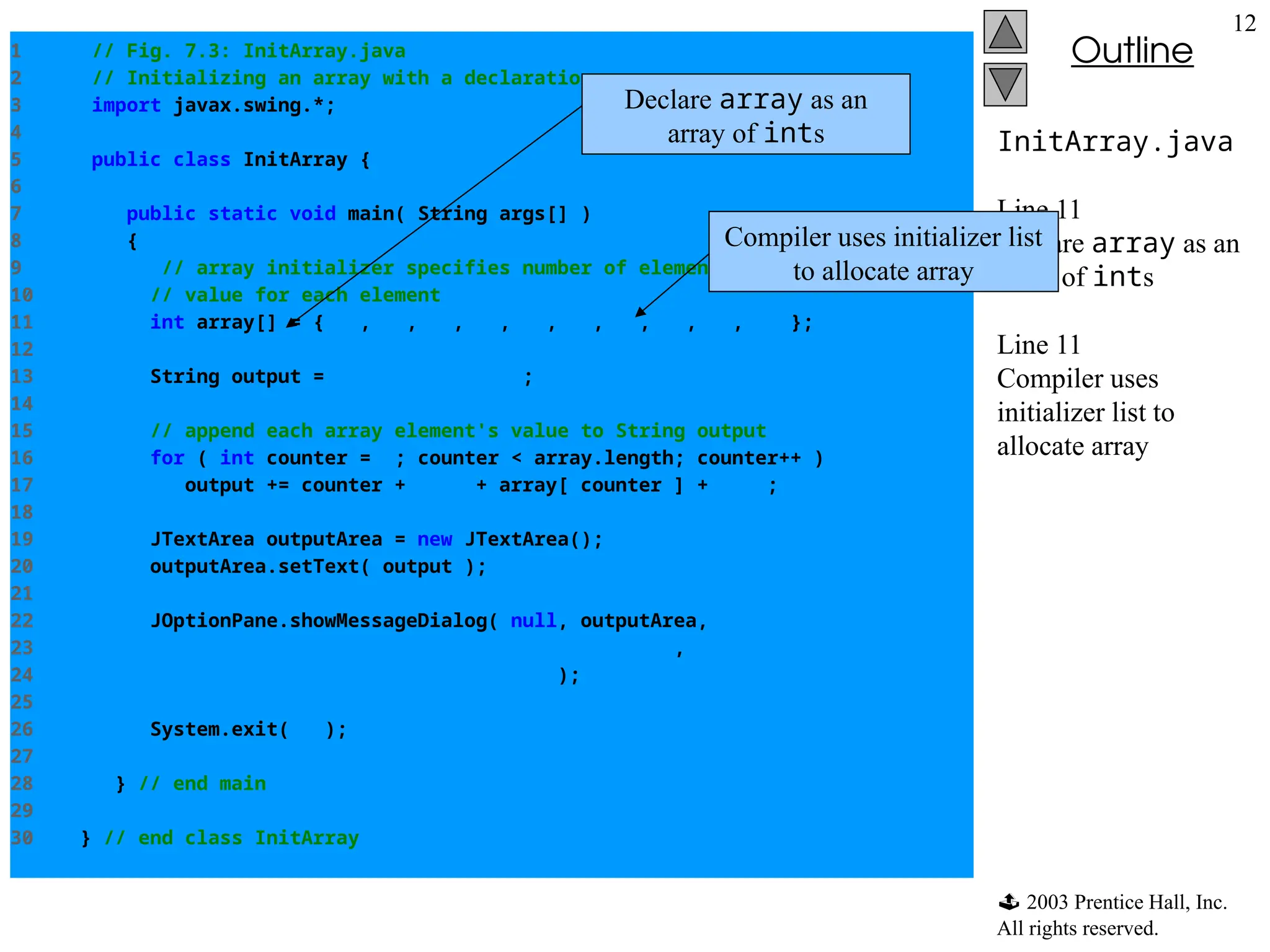  2003 Prentice Hall, Inc.
All rights reserved.
Outline
12
InitArray.java
Line 11
Declare array as an
array of ints
Line 11
Compiler uses
initializer list to
allocate array
1 // Fig. 7.3: InitArray.java
2 // Initializing an array with a declaration.
3 import javax.swing.*;
4
5 public class InitArray {
6
7 public static void main( String args[] )
8 {
9 // array initializer specifies number of elements and
10 // value for each element
11 int array[] = { 32, 27, 64, 18, 95, 14, 90, 70, 60, 37 };
12
13 String output = "IndextValuen";
14
15 // append each array element's value to String output
16 for ( int counter = 0; counter < array.length; counter++ )
17 output += counter + "t" + array[ counter ] + "n";
18
19 JTextArea outputArea = new JTextArea();
20 outputArea.setText( output );
21
22 JOptionPane.showMessageDialog( null, outputArea,
23 "Initializing an Array with a Declaration",
24 JOptionPane.INFORMATION_MESSAGE );
25
26 System.exit( 0 );
27
28 } // end main
29
30 } // end class InitArray
Declare array as an
array of ints
Compiler uses initializer list
to allocate array
 