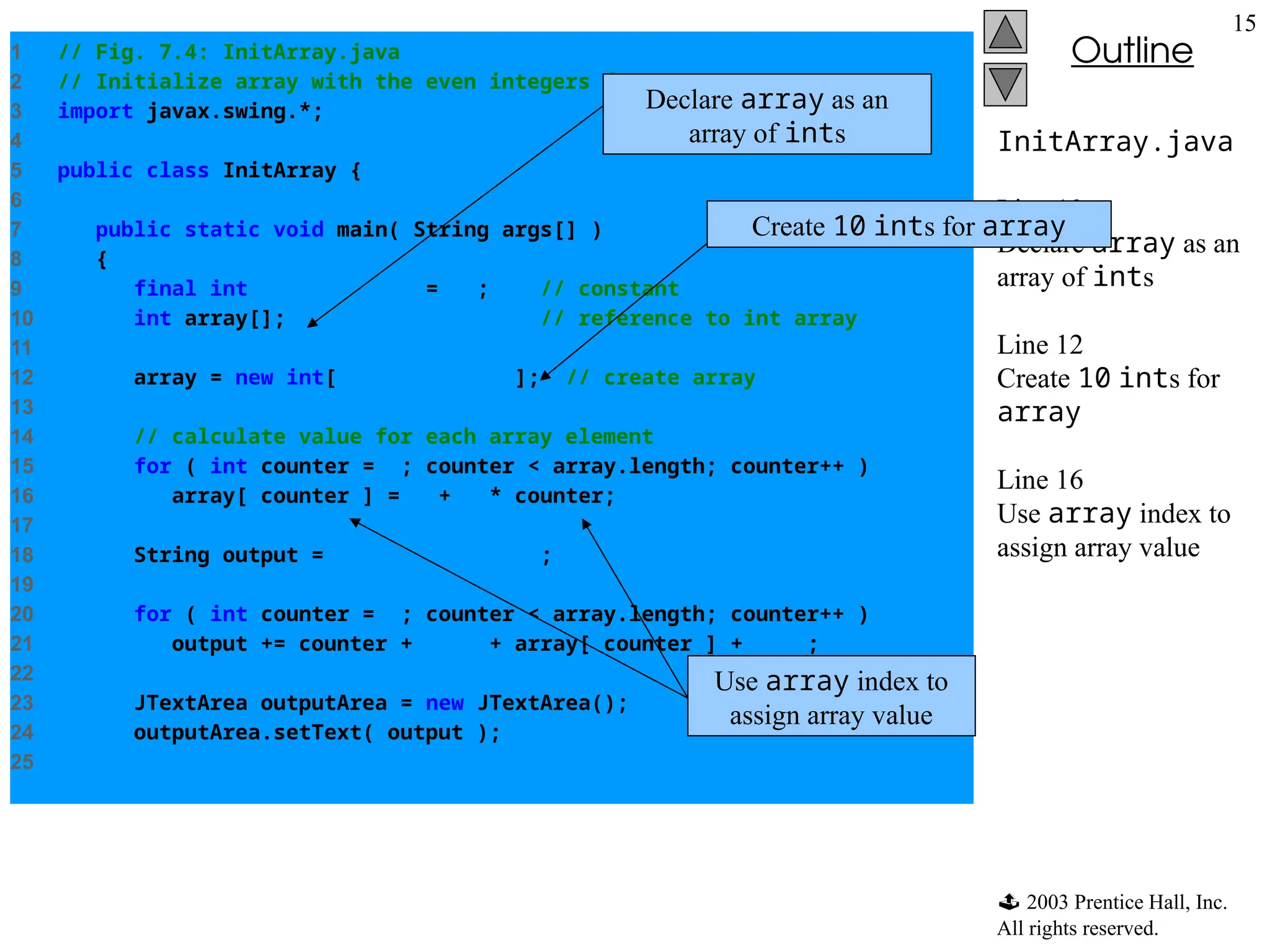  2003 Prentice Hall, Inc.
All rights reserved.
Outline
15
InitArray.java
Line 10
Declare array as an
array of ints
Line 12
Create 10 ints for
array
Line 16
Use array index to
assign array value
1 // Fig. 7.4: InitArray.java
2 // Initialize array with the even integers from 2 to 20.
3 import javax.swing.*;
4
5 public class InitArray {
6
7 public static void main( String args[] )
8 {
9 final int ARRAY_LENGTH = 10; // constant
10 int array[]; // reference to int array
11
12 array = new int[ ARRAY_LENGTH ]; // create array
13
14 // calculate value for each array element
15 for ( int counter = 0; counter < array.length; counter++ )
16 array[ counter ] = 2 + 2 * counter;
17
18 String output = "IndextValuen";
19
20 for ( int counter = 0; counter < array.length; counter++ )
21 output += counter + "t" + array[ counter ] + "n";
22
23 JTextArea outputArea = new JTextArea();
24 outputArea.setText( output );
25
Declare array as an
array of ints
Create 10 ints for array
Use array index to
assign array value
 