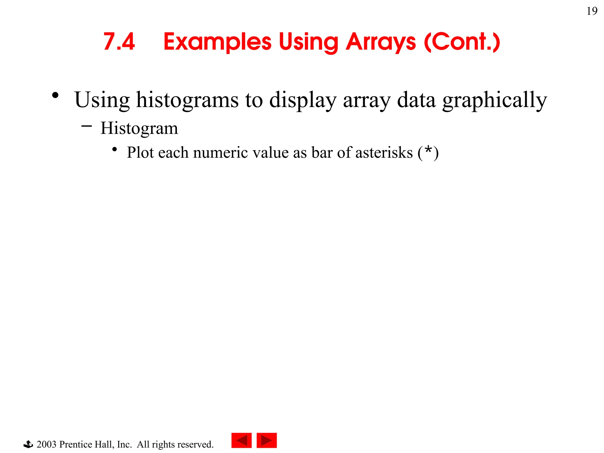  2003 Prentice Hall, Inc. All rights reserved.
19
7.4 Examples Using Arrays (Cont.)
• Using histograms to display array data graphically
– Histogram
• Plot each numeric value as bar of asterisks (*)
 