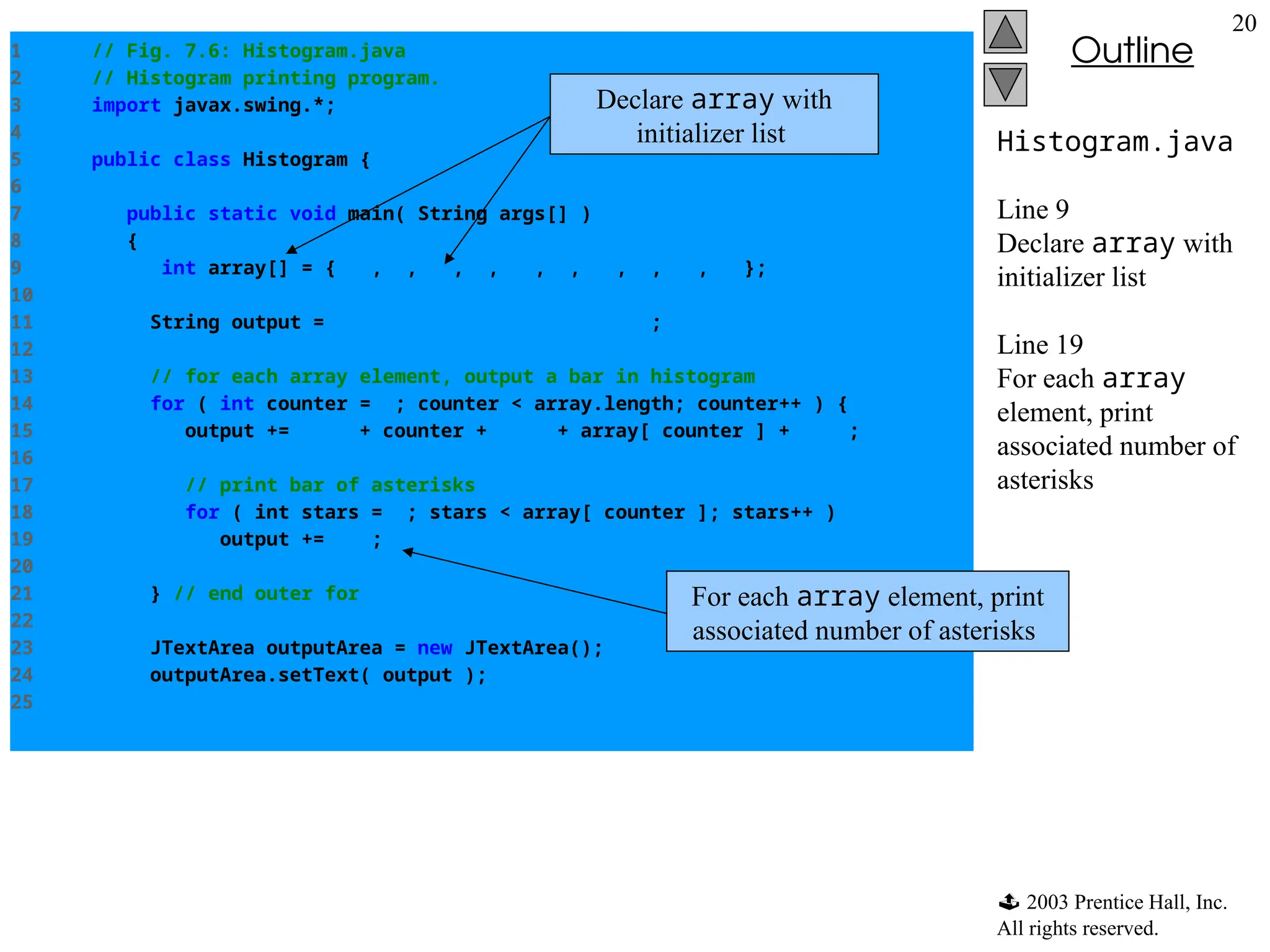  2003 Prentice Hall, Inc.
All rights reserved.
Outline
20
Histogram.java
Line 9
Declare array with
initializer list
Line 19
For each array
element, print
associated number of
asterisks
1 // Fig. 7.6: Histogram.java
2 // Histogram printing program.
3 import javax.swing.*;
4
5 public class Histogram {
6
7 public static void main( String args[] )
8 {
9 int array[] = { 19, 3, 15, 7, 11, 9, 13, 5, 17, 1 };
10
11 String output = "ElementtValuetHistogram";
12
13 // for each array element, output a bar in histogram
14 for ( int counter = 0; counter < array.length; counter++ ) {
15 output += "n" + counter + "t" + array[ counter ] + "t";
16
17 // print bar of asterisks
18 for ( int stars = 0; stars < array[ counter ]; stars++ )
19 output += "*";
20
21 } // end outer for
22
23 JTextArea outputArea = new JTextArea();
24 outputArea.setText( output );
25
Declare array with
initializer list
For each array element, print
associated number of asterisks
 