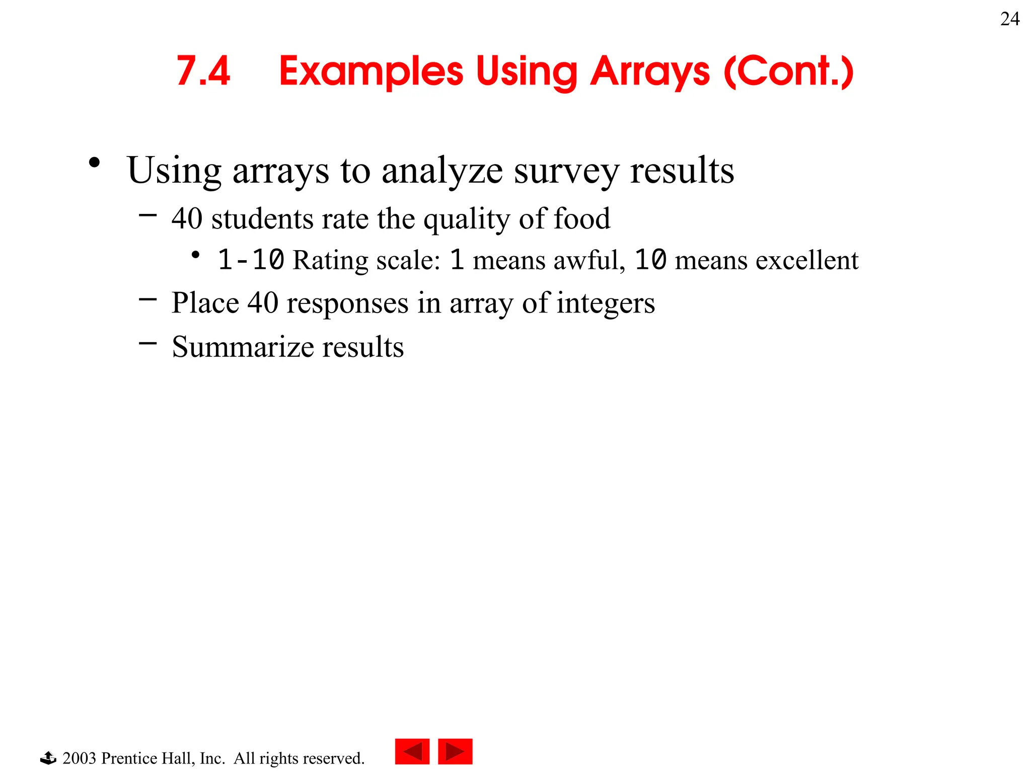  2003 Prentice Hall, Inc. All rights reserved.
24
7.4 Examples Using Arrays (Cont.)
• Using arrays to analyze survey results
– 40 students rate the quality of food
• 1-10 Rating scale: 1 means awful, 10 means excellent
– Place 40 responses in array of integers
– Summarize results
 