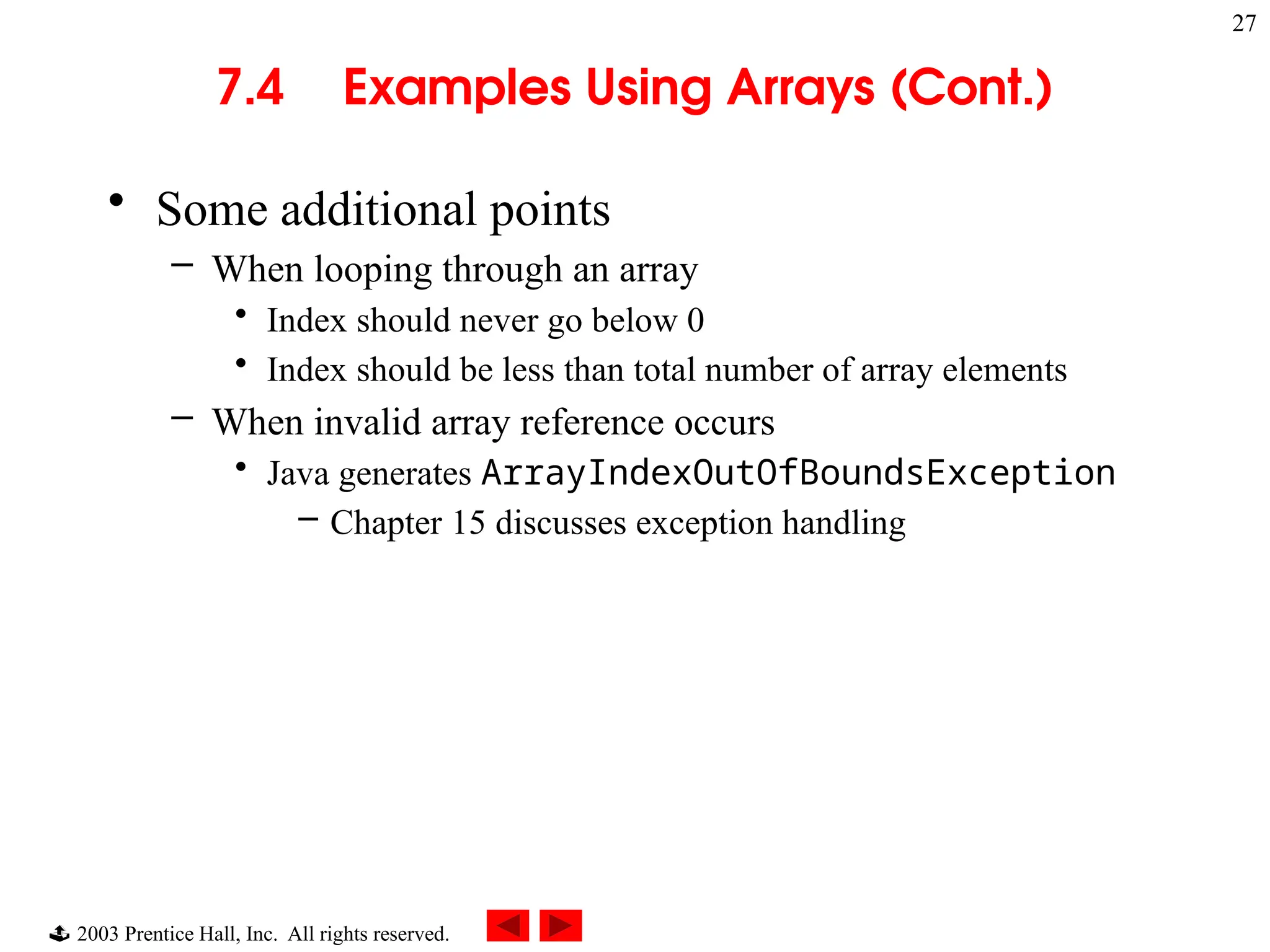  2003 Prentice Hall, Inc. All rights reserved.
27
7.4 Examples Using Arrays (Cont.)
• Some additional points
– When looping through an array
• Index should never go below 0
• Index should be less than total number of array elements
– When invalid array reference occurs
• Java generates ArrayIndexOutOfBoundsException
– Chapter 15 discusses exception handling
 
