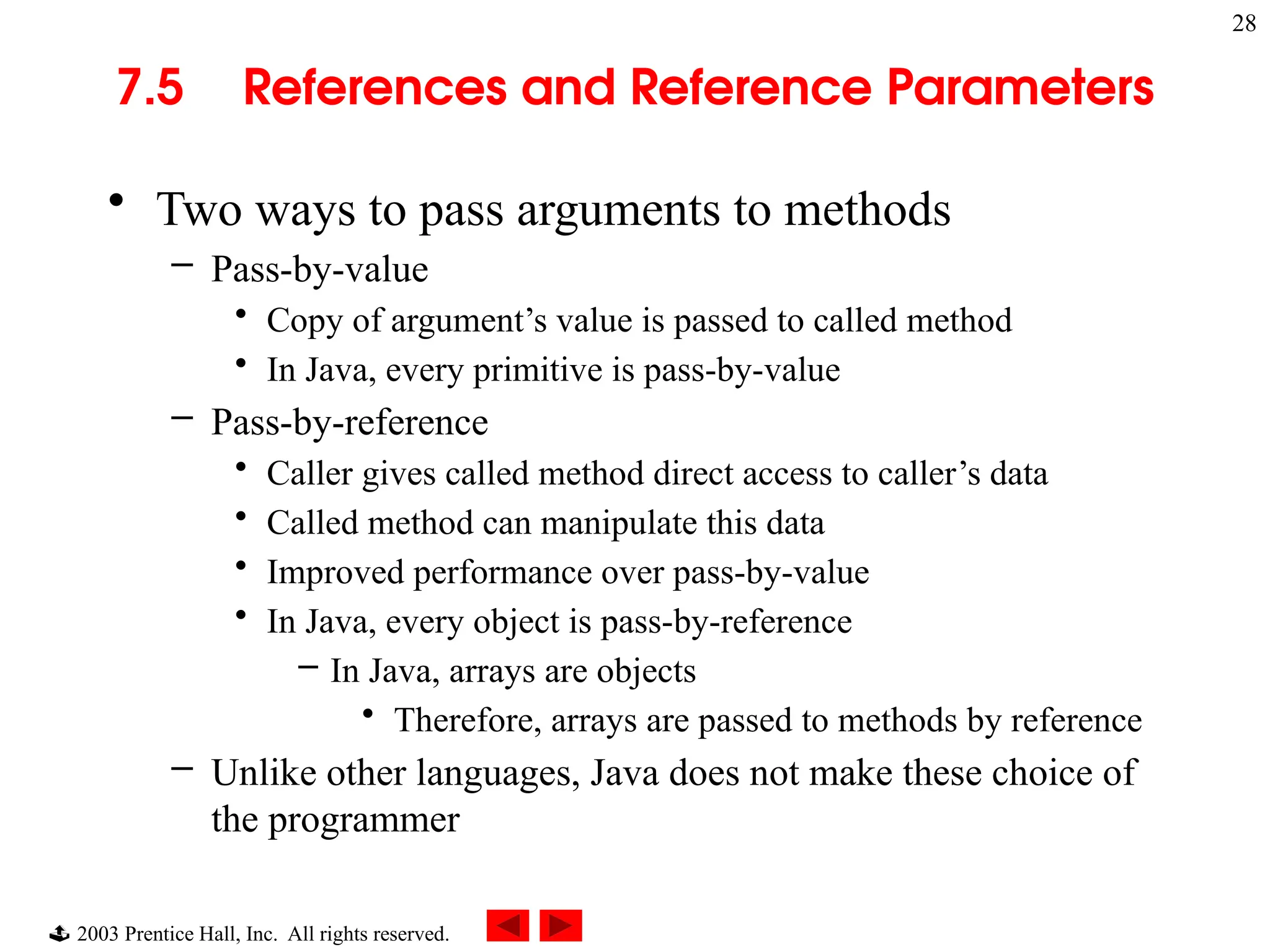  2003 Prentice Hall, Inc. All rights reserved.
28
7.5 References and Reference Parameters
• Two ways to pass arguments to methods
– Pass-by-value
• Copy of argument’s value is passed to called method
• In Java, every primitive is pass-by-value
– Pass-by-reference
• Caller gives called method direct access to caller’s data
• Called method can manipulate this data
• Improved performance over pass-by-value
• In Java, every object is pass-by-reference
– In Java, arrays are objects
• Therefore, arrays are passed to methods by reference
– Unlike other languages, Java does not make these choice of
the programmer
 