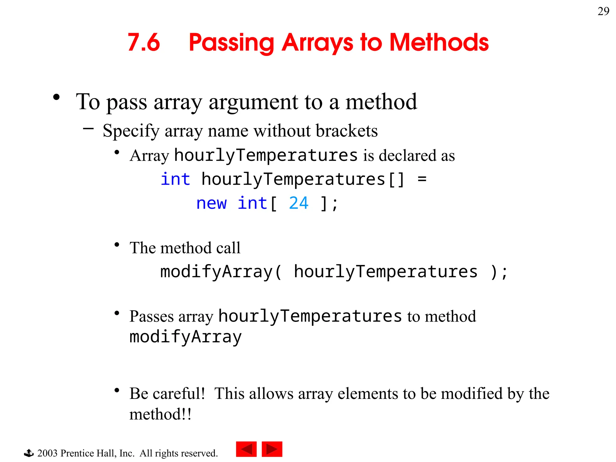  2003 Prentice Hall, Inc. All rights reserved.
29
7.6 Passing Arrays to Methods
• To pass array argument to a method
– Specify array name without brackets
• Array hourlyTemperatures is declared as
int hourlyTemperatures[] =
new int[ 24 ];
• The method call
modifyArray( hourlyTemperatures );
• Passes array hourlyTemperatures to method
modifyArray
• Be careful! This allows array elements to be modified by the
method!!
 