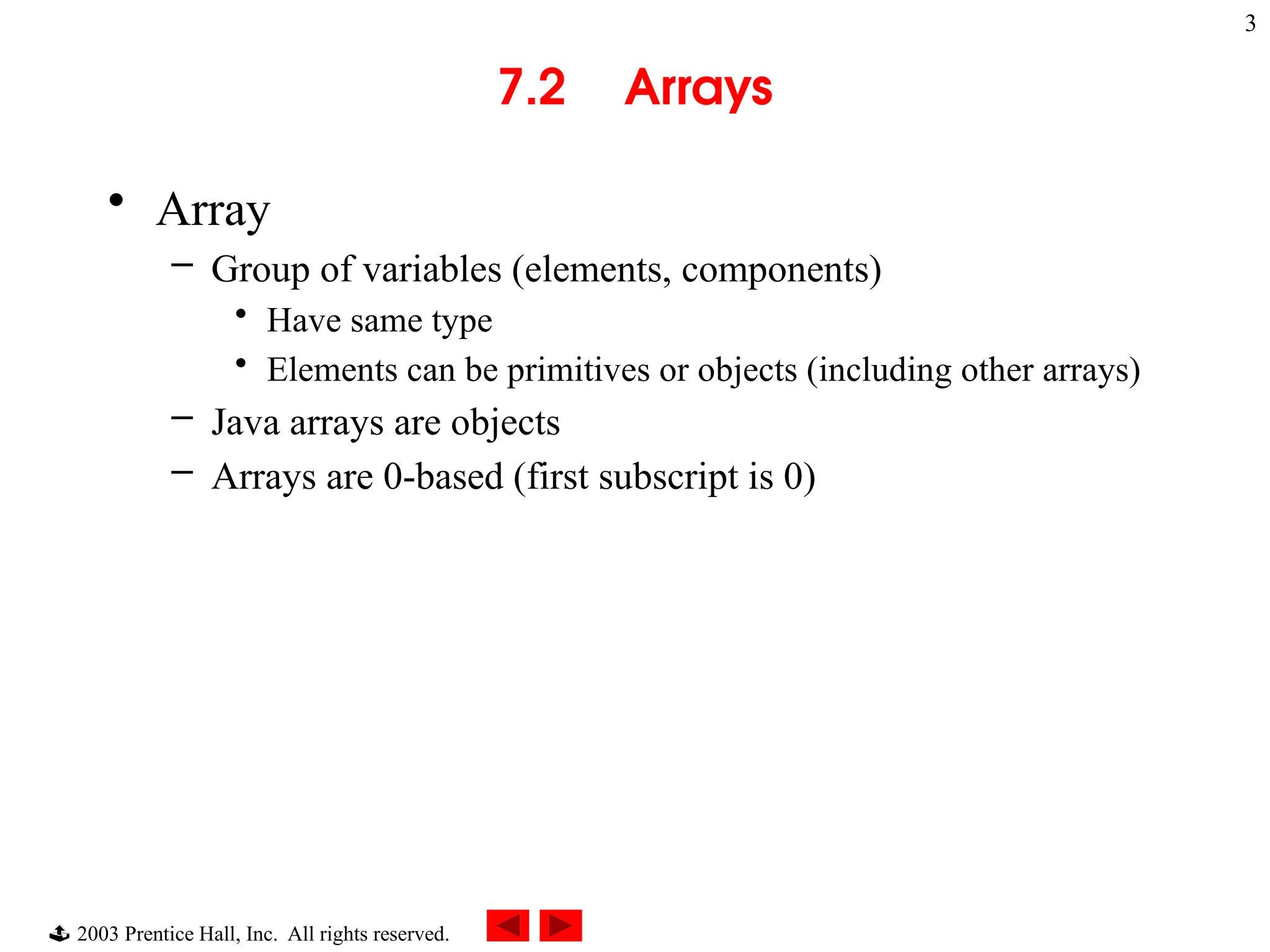  2003 Prentice Hall, Inc. All rights reserved.
3
7.2 Arrays
• Array
– Group of variables (elements, components)
• Have same type
• Elements can be primitives or objects (including other arrays)
– Java arrays are objects
– Arrays are 0-based (first subscript is 0)
 